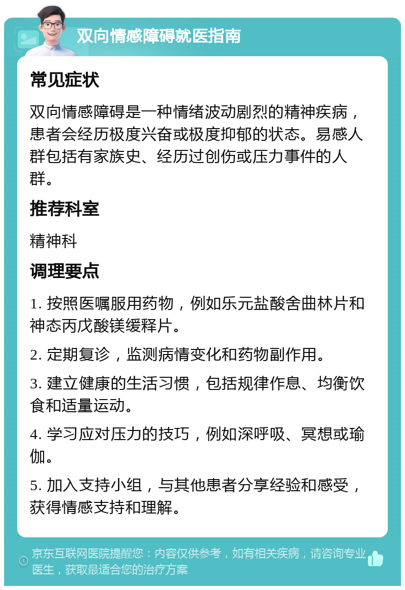 双向情感障碍就医指南 常见症状 双向情感障碍是一种情绪波动剧烈的精神疾病，患者会经历极度兴奋或极度抑郁的状态。易感人群包括有家族史、经历过创伤或压力事件的人群。 推荐科室 精神科 调理要点 1. 按照医嘱服用药物，例如乐元盐酸舍曲林片和神态丙戊酸镁缓释片。 2. 定期复诊，监测病情变化和药物副作用。 3. 建立健康的生活习惯，包括规律作息、均衡饮食和适量运动。 4. 学习应对压力的技巧，例如深呼吸、冥想或瑜伽。 5. 加入支持小组，与其他患者分享经验和感受，获得情感支持和理解。