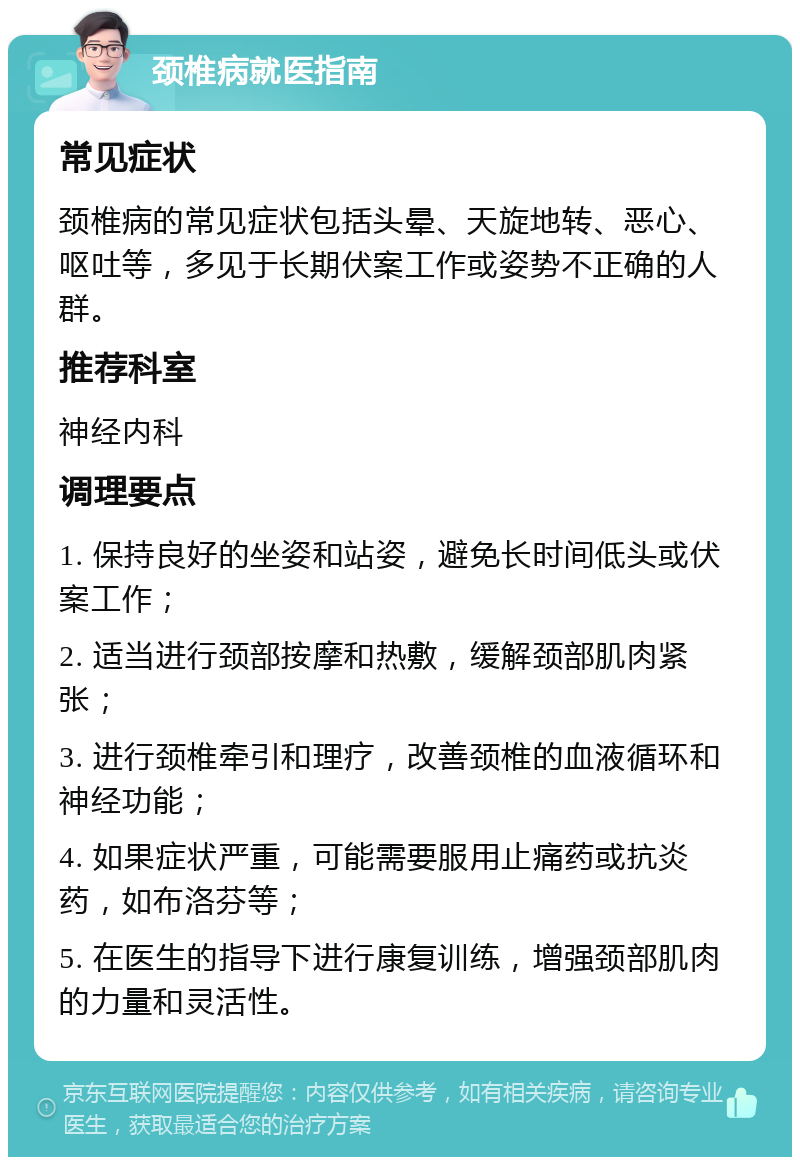 颈椎病就医指南 常见症状 颈椎病的常见症状包括头晕、天旋地转、恶心、呕吐等，多见于长期伏案工作或姿势不正确的人群。 推荐科室 神经内科 调理要点 1. 保持良好的坐姿和站姿，避免长时间低头或伏案工作； 2. 适当进行颈部按摩和热敷，缓解颈部肌肉紧张； 3. 进行颈椎牵引和理疗，改善颈椎的血液循环和神经功能； 4. 如果症状严重，可能需要服用止痛药或抗炎药，如布洛芬等； 5. 在医生的指导下进行康复训练，增强颈部肌肉的力量和灵活性。