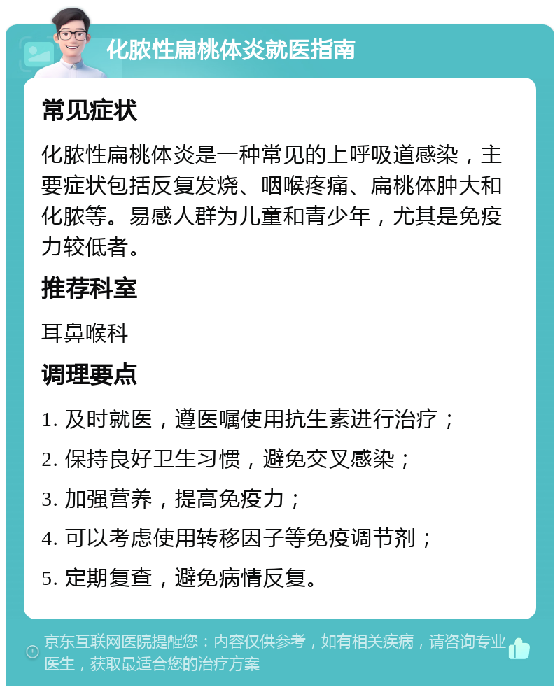 化脓性扁桃体炎就医指南 常见症状 化脓性扁桃体炎是一种常见的上呼吸道感染，主要症状包括反复发烧、咽喉疼痛、扁桃体肿大和化脓等。易感人群为儿童和青少年，尤其是免疫力较低者。 推荐科室 耳鼻喉科 调理要点 1. 及时就医，遵医嘱使用抗生素进行治疗； 2. 保持良好卫生习惯，避免交叉感染； 3. 加强营养，提高免疫力； 4. 可以考虑使用转移因子等免疫调节剂； 5. 定期复查，避免病情反复。