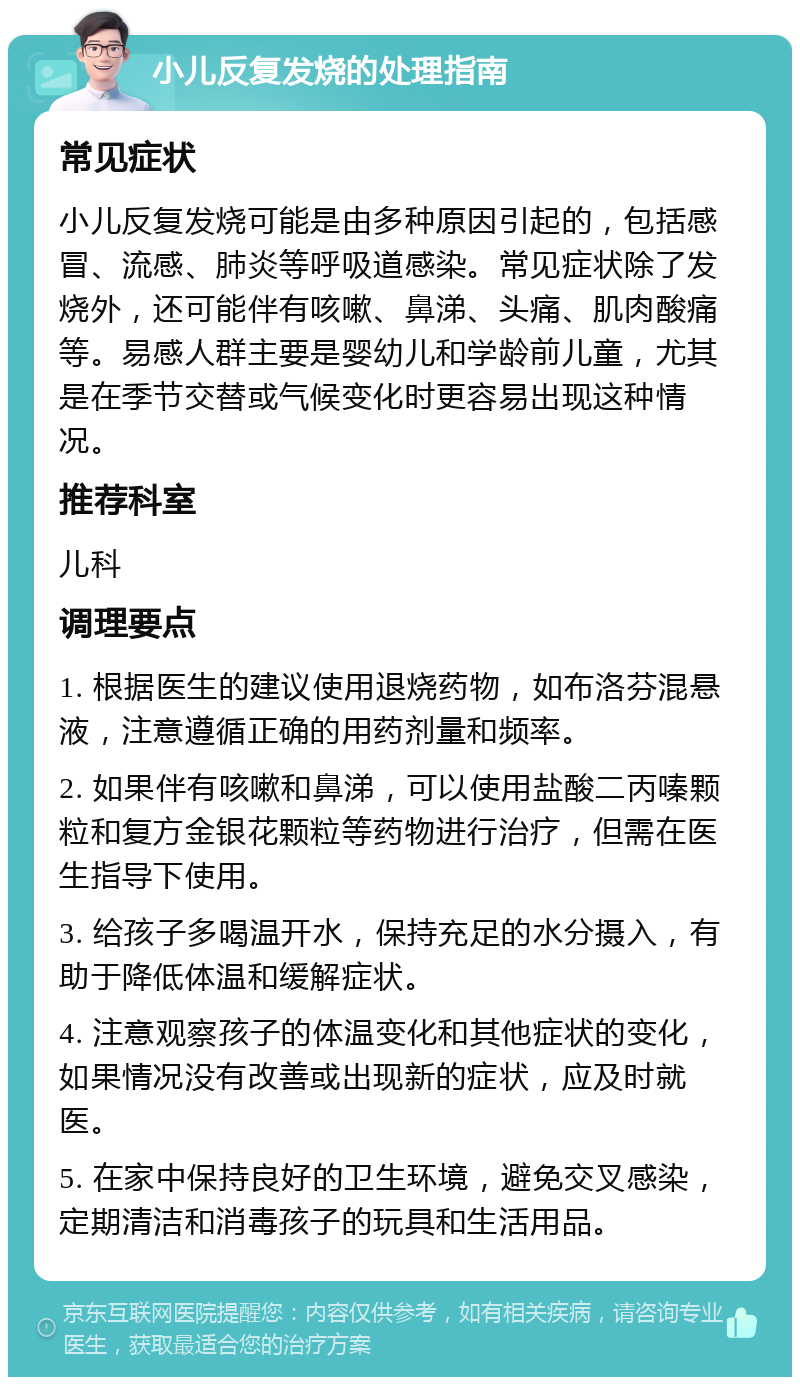 小儿反复发烧的处理指南 常见症状 小儿反复发烧可能是由多种原因引起的，包括感冒、流感、肺炎等呼吸道感染。常见症状除了发烧外，还可能伴有咳嗽、鼻涕、头痛、肌肉酸痛等。易感人群主要是婴幼儿和学龄前儿童，尤其是在季节交替或气候变化时更容易出现这种情况。 推荐科室 儿科 调理要点 1. 根据医生的建议使用退烧药物，如布洛芬混悬液，注意遵循正确的用药剂量和频率。 2. 如果伴有咳嗽和鼻涕，可以使用盐酸二丙嗪颗粒和复方金银花颗粒等药物进行治疗，但需在医生指导下使用。 3. 给孩子多喝温开水，保持充足的水分摄入，有助于降低体温和缓解症状。 4. 注意观察孩子的体温变化和其他症状的变化，如果情况没有改善或出现新的症状，应及时就医。 5. 在家中保持良好的卫生环境，避免交叉感染，定期清洁和消毒孩子的玩具和生活用品。