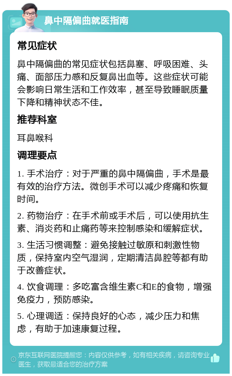 鼻中隔偏曲就医指南 常见症状 鼻中隔偏曲的常见症状包括鼻塞、呼吸困难、头痛、面部压力感和反复鼻出血等。这些症状可能会影响日常生活和工作效率，甚至导致睡眠质量下降和精神状态不佳。 推荐科室 耳鼻喉科 调理要点 1. 手术治疗：对于严重的鼻中隔偏曲，手术是最有效的治疗方法。微创手术可以减少疼痛和恢复时间。 2. 药物治疗：在手术前或手术后，可以使用抗生素、消炎药和止痛药等来控制感染和缓解症状。 3. 生活习惯调整：避免接触过敏原和刺激性物质，保持室内空气湿润，定期清洁鼻腔等都有助于改善症状。 4. 饮食调理：多吃富含维生素C和E的食物，增强免疫力，预防感染。 5. 心理调适：保持良好的心态，减少压力和焦虑，有助于加速康复过程。