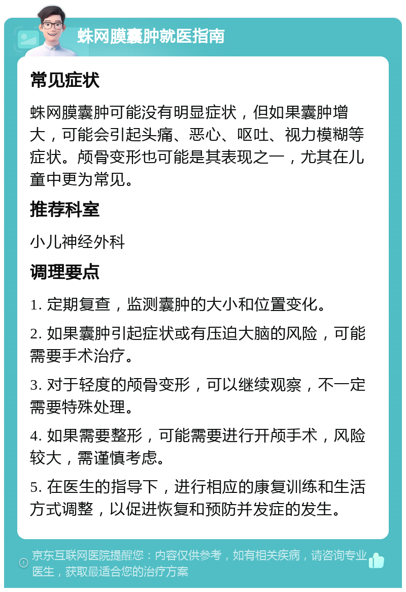 蛛网膜囊肿就医指南 常见症状 蛛网膜囊肿可能没有明显症状，但如果囊肿增大，可能会引起头痛、恶心、呕吐、视力模糊等症状。颅骨变形也可能是其表现之一，尤其在儿童中更为常见。 推荐科室 小儿神经外科 调理要点 1. 定期复查，监测囊肿的大小和位置变化。 2. 如果囊肿引起症状或有压迫大脑的风险，可能需要手术治疗。 3. 对于轻度的颅骨变形，可以继续观察，不一定需要特殊处理。 4. 如果需要整形，可能需要进行开颅手术，风险较大，需谨慎考虑。 5. 在医生的指导下，进行相应的康复训练和生活方式调整，以促进恢复和预防并发症的发生。