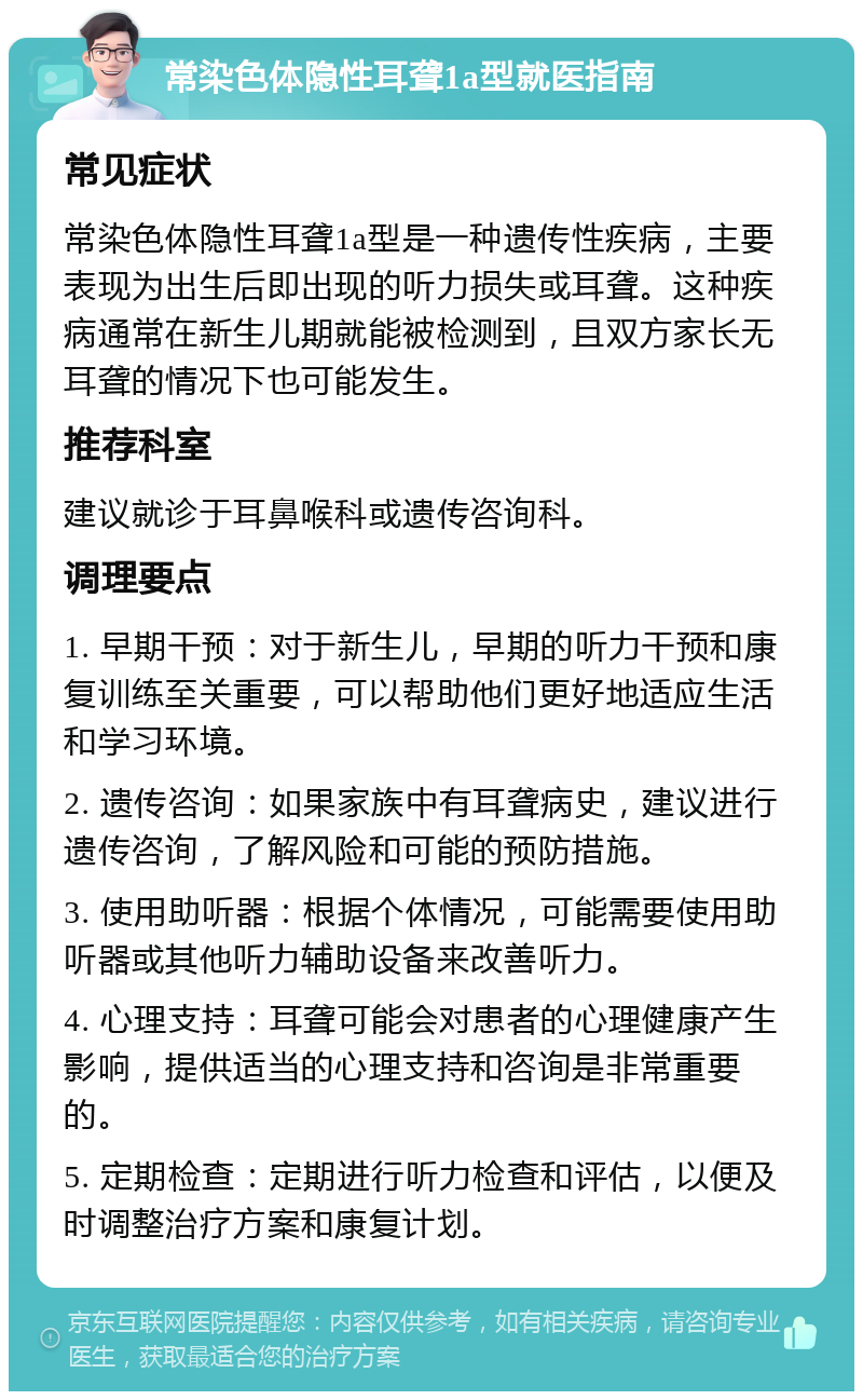 常染色体隐性耳聋1a型就医指南 常见症状 常染色体隐性耳聋1a型是一种遗传性疾病，主要表现为出生后即出现的听力损失或耳聋。这种疾病通常在新生儿期就能被检测到，且双方家长无耳聋的情况下也可能发生。 推荐科室 建议就诊于耳鼻喉科或遗传咨询科。 调理要点 1. 早期干预：对于新生儿，早期的听力干预和康复训练至关重要，可以帮助他们更好地适应生活和学习环境。 2. 遗传咨询：如果家族中有耳聋病史，建议进行遗传咨询，了解风险和可能的预防措施。 3. 使用助听器：根据个体情况，可能需要使用助听器或其他听力辅助设备来改善听力。 4. 心理支持：耳聋可能会对患者的心理健康产生影响，提供适当的心理支持和咨询是非常重要的。 5. 定期检查：定期进行听力检查和评估，以便及时调整治疗方案和康复计划。