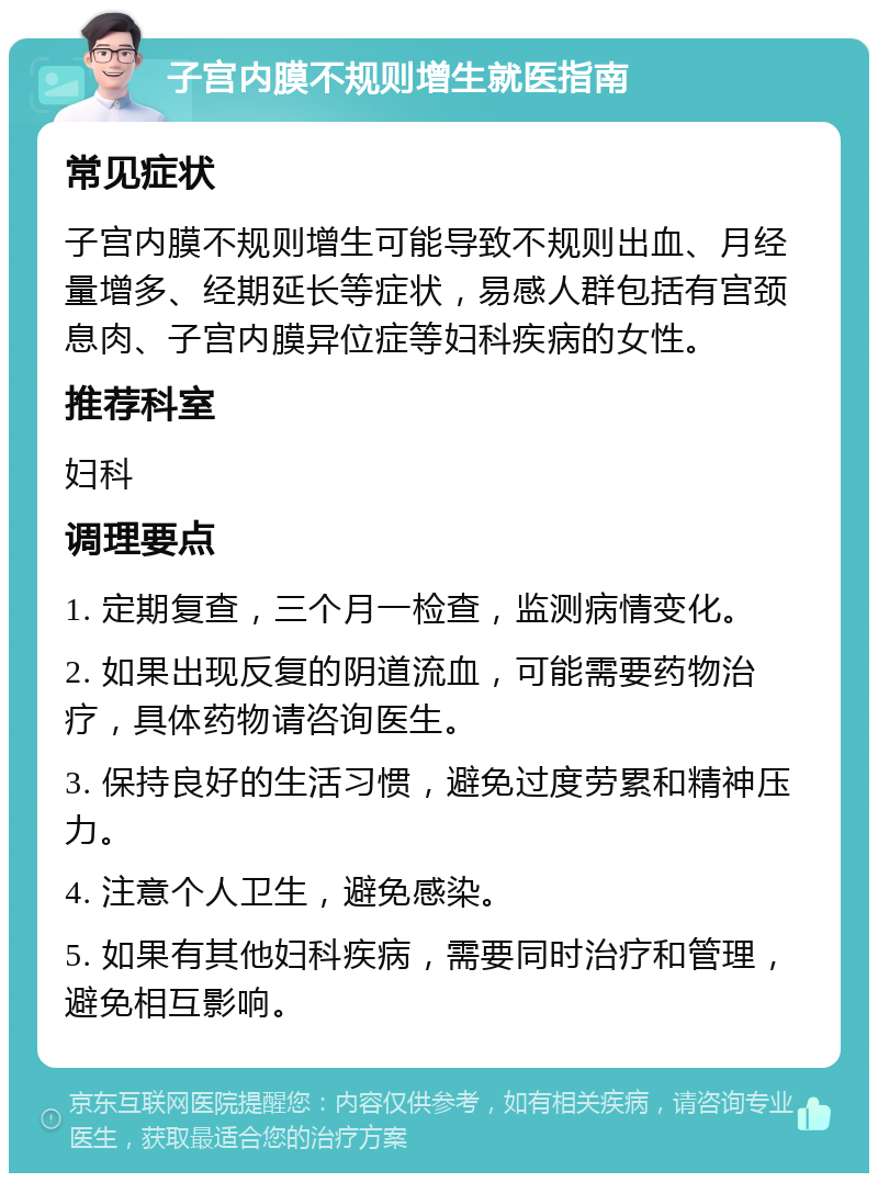 子宫内膜不规则增生就医指南 常见症状 子宫内膜不规则增生可能导致不规则出血、月经量增多、经期延长等症状，易感人群包括有宫颈息肉、子宫内膜异位症等妇科疾病的女性。 推荐科室 妇科 调理要点 1. 定期复查，三个月一检查，监测病情变化。 2. 如果出现反复的阴道流血，可能需要药物治疗，具体药物请咨询医生。 3. 保持良好的生活习惯，避免过度劳累和精神压力。 4. 注意个人卫生，避免感染。 5. 如果有其他妇科疾病，需要同时治疗和管理，避免相互影响。