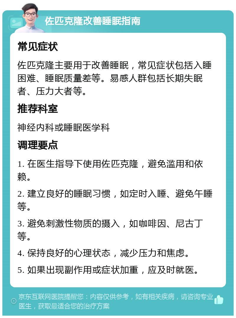 佐匹克隆改善睡眠指南 常见症状 佐匹克隆主要用于改善睡眠，常见症状包括入睡困难、睡眠质量差等。易感人群包括长期失眠者、压力大者等。 推荐科室 神经内科或睡眠医学科 调理要点 1. 在医生指导下使用佐匹克隆，避免滥用和依赖。 2. 建立良好的睡眠习惯，如定时入睡、避免午睡等。 3. 避免刺激性物质的摄入，如咖啡因、尼古丁等。 4. 保持良好的心理状态，减少压力和焦虑。 5. 如果出现副作用或症状加重，应及时就医。