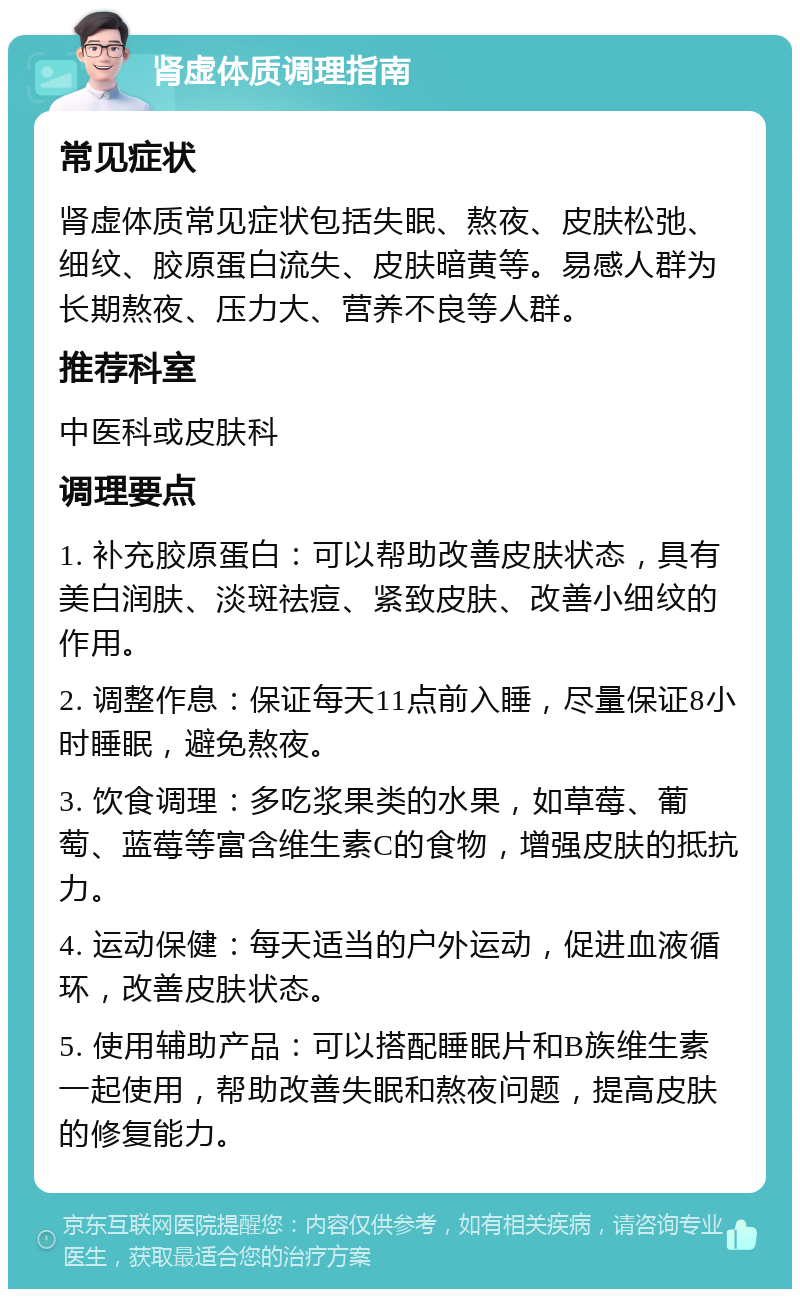 肾虚体质调理指南 常见症状 肾虚体质常见症状包括失眠、熬夜、皮肤松弛、细纹、胶原蛋白流失、皮肤暗黄等。易感人群为长期熬夜、压力大、营养不良等人群。 推荐科室 中医科或皮肤科 调理要点 1. 补充胶原蛋白：可以帮助改善皮肤状态，具有美白润肤、淡斑祛痘、紧致皮肤、改善小细纹的作用。 2. 调整作息：保证每天11点前入睡，尽量保证8小时睡眠，避免熬夜。 3. 饮食调理：多吃浆果类的水果，如草莓、葡萄、蓝莓等富含维生素C的食物，增强皮肤的抵抗力。 4. 运动保健：每天适当的户外运动，促进血液循环，改善皮肤状态。 5. 使用辅助产品：可以搭配睡眠片和B族维生素一起使用，帮助改善失眠和熬夜问题，提高皮肤的修复能力。