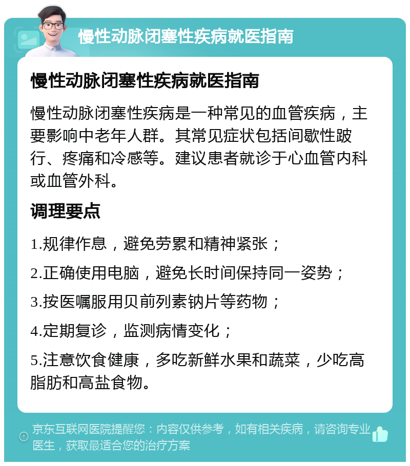 慢性动脉闭塞性疾病就医指南 慢性动脉闭塞性疾病就医指南 慢性动脉闭塞性疾病是一种常见的血管疾病，主要影响中老年人群。其常见症状包括间歇性跛行、疼痛和冷感等。建议患者就诊于心血管内科或血管外科。 调理要点 1.规律作息，避免劳累和精神紧张； 2.正确使用电脑，避免长时间保持同一姿势； 3.按医嘱服用贝前列素钠片等药物； 4.定期复诊，监测病情变化； 5.注意饮食健康，多吃新鲜水果和蔬菜，少吃高脂肪和高盐食物。