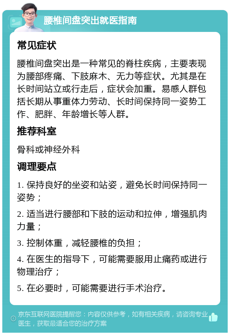 腰椎间盘突出就医指南 常见症状 腰椎间盘突出是一种常见的脊柱疾病，主要表现为腰部疼痛、下肢麻木、无力等症状。尤其是在长时间站立或行走后，症状会加重。易感人群包括长期从事重体力劳动、长时间保持同一姿势工作、肥胖、年龄增长等人群。 推荐科室 骨科或神经外科 调理要点 1. 保持良好的坐姿和站姿，避免长时间保持同一姿势； 2. 适当进行腰部和下肢的运动和拉伸，增强肌肉力量； 3. 控制体重，减轻腰椎的负担； 4. 在医生的指导下，可能需要服用止痛药或进行物理治疗； 5. 在必要时，可能需要进行手术治疗。