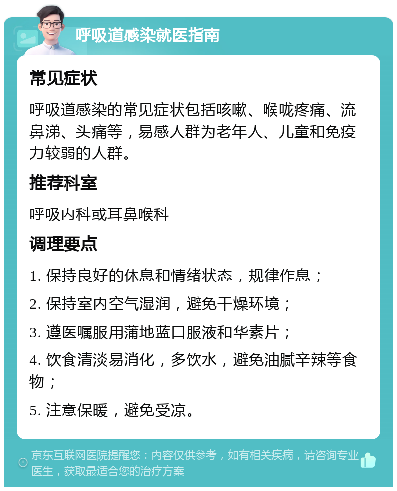 呼吸道感染就医指南 常见症状 呼吸道感染的常见症状包括咳嗽、喉咙疼痛、流鼻涕、头痛等，易感人群为老年人、儿童和免疫力较弱的人群。 推荐科室 呼吸内科或耳鼻喉科 调理要点 1. 保持良好的休息和情绪状态，规律作息； 2. 保持室内空气湿润，避免干燥环境； 3. 遵医嘱服用蒲地蓝口服液和华素片； 4. 饮食清淡易消化，多饮水，避免油腻辛辣等食物； 5. 注意保暖，避免受凉。