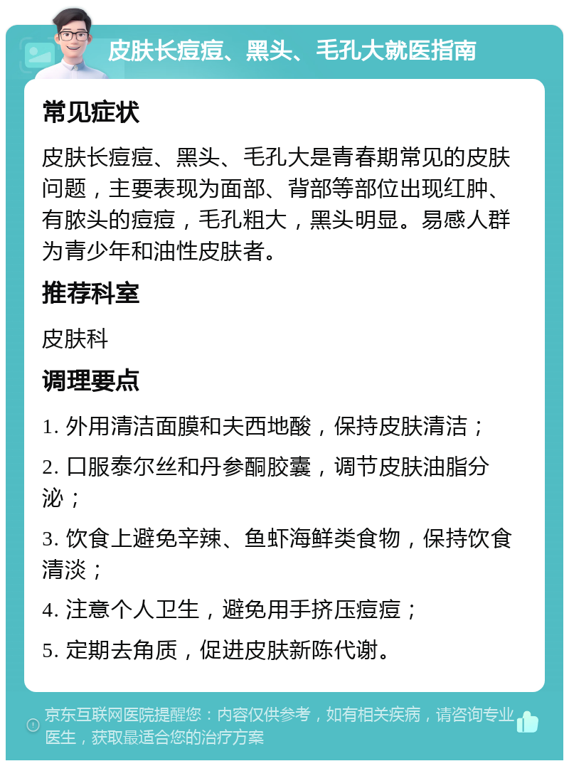 皮肤长痘痘、黑头、毛孔大就医指南 常见症状 皮肤长痘痘、黑头、毛孔大是青春期常见的皮肤问题，主要表现为面部、背部等部位出现红肿、有脓头的痘痘，毛孔粗大，黑头明显。易感人群为青少年和油性皮肤者。 推荐科室 皮肤科 调理要点 1. 外用清洁面膜和夫西地酸，保持皮肤清洁； 2. 口服泰尔丝和丹参酮胶囊，调节皮肤油脂分泌； 3. 饮食上避免辛辣、鱼虾海鲜类食物，保持饮食清淡； 4. 注意个人卫生，避免用手挤压痘痘； 5. 定期去角质，促进皮肤新陈代谢。