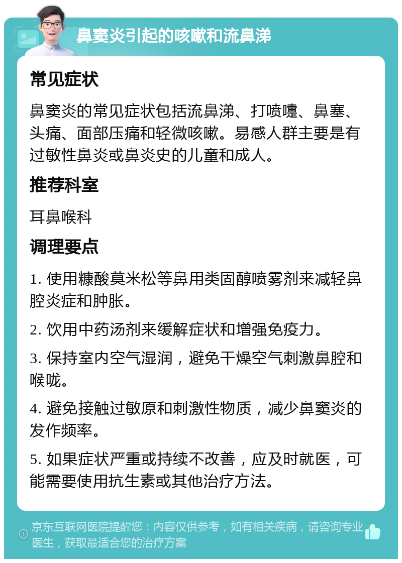 鼻窦炎引起的咳嗽和流鼻涕 常见症状 鼻窦炎的常见症状包括流鼻涕、打喷嚏、鼻塞、头痛、面部压痛和轻微咳嗽。易感人群主要是有过敏性鼻炎或鼻炎史的儿童和成人。 推荐科室 耳鼻喉科 调理要点 1. 使用糠酸莫米松等鼻用类固醇喷雾剂来减轻鼻腔炎症和肿胀。 2. 饮用中药汤剂来缓解症状和增强免疫力。 3. 保持室内空气湿润，避免干燥空气刺激鼻腔和喉咙。 4. 避免接触过敏原和刺激性物质，减少鼻窦炎的发作频率。 5. 如果症状严重或持续不改善，应及时就医，可能需要使用抗生素或其他治疗方法。