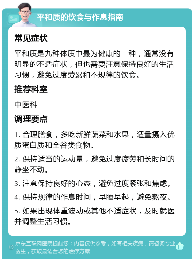 平和质的饮食与作息指南 常见症状 平和质是九种体质中最为健康的一种，通常没有明显的不适症状，但也需要注意保持良好的生活习惯，避免过度劳累和不规律的饮食。 推荐科室 中医科 调理要点 1. 合理膳食，多吃新鲜蔬菜和水果，适量摄入优质蛋白质和全谷类食物。 2. 保持适当的运动量，避免过度疲劳和长时间的静坐不动。 3. 注意保持良好的心态，避免过度紧张和焦虑。 4. 保持规律的作息时间，早睡早起，避免熬夜。 5. 如果出现体重波动或其他不适症状，及时就医并调整生活习惯。