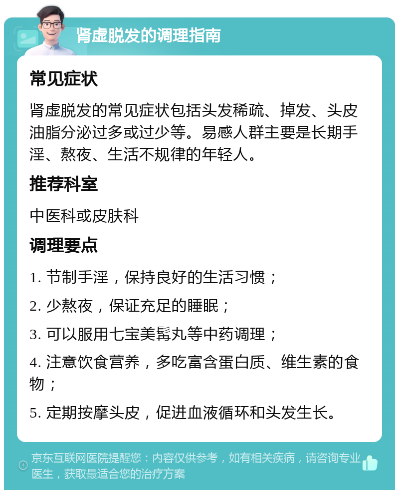 肾虚脱发的调理指南 常见症状 肾虚脱发的常见症状包括头发稀疏、掉发、头皮油脂分泌过多或过少等。易感人群主要是长期手淫、熬夜、生活不规律的年轻人。 推荐科室 中医科或皮肤科 调理要点 1. 节制手淫，保持良好的生活习惯； 2. 少熬夜，保证充足的睡眠； 3. 可以服用七宝美髯丸等中药调理； 4. 注意饮食营养，多吃富含蛋白质、维生素的食物； 5. 定期按摩头皮，促进血液循环和头发生长。