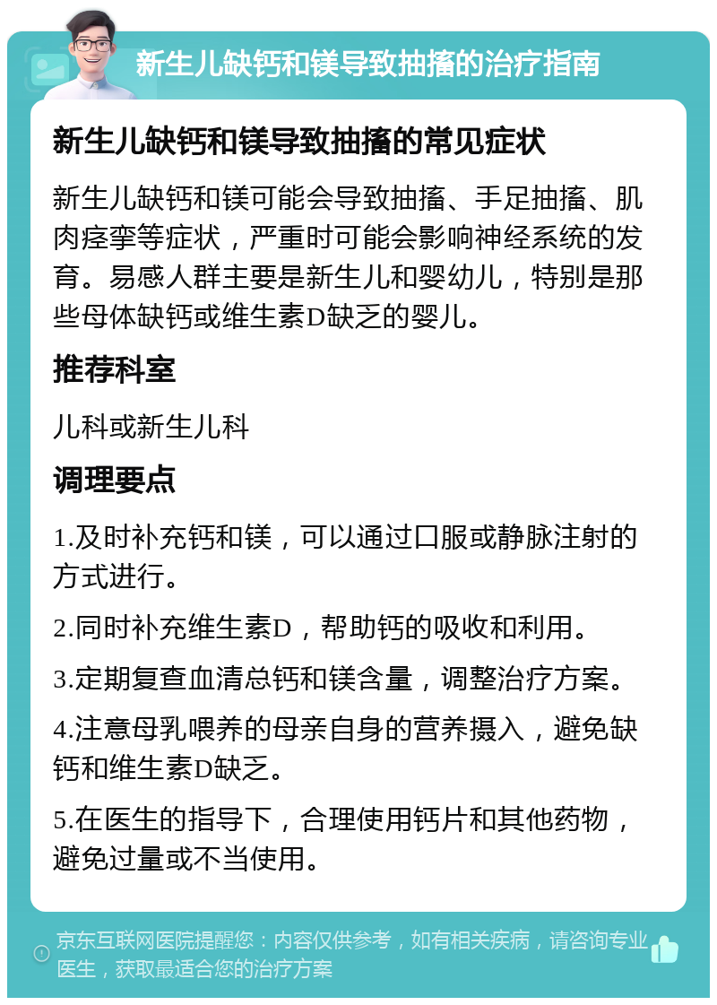 新生儿缺钙和镁导致抽搐的治疗指南 新生儿缺钙和镁导致抽搐的常见症状 新生儿缺钙和镁可能会导致抽搐、手足抽搐、肌肉痉挛等症状，严重时可能会影响神经系统的发育。易感人群主要是新生儿和婴幼儿，特别是那些母体缺钙或维生素D缺乏的婴儿。 推荐科室 儿科或新生儿科 调理要点 1.及时补充钙和镁，可以通过口服或静脉注射的方式进行。 2.同时补充维生素D，帮助钙的吸收和利用。 3.定期复查血清总钙和镁含量，调整治疗方案。 4.注意母乳喂养的母亲自身的营养摄入，避免缺钙和维生素D缺乏。 5.在医生的指导下，合理使用钙片和其他药物，避免过量或不当使用。