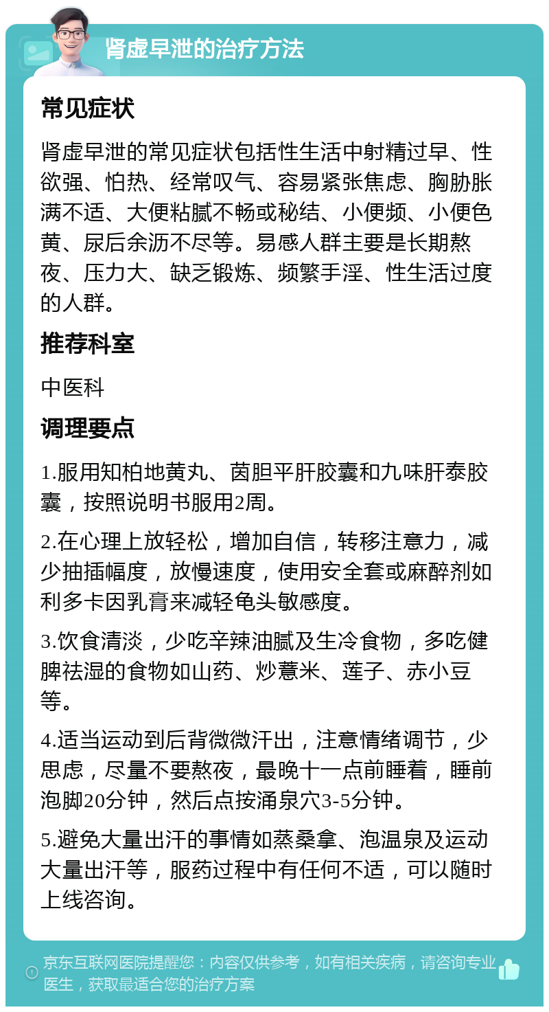 肾虚早泄的治疗方法 常见症状 肾虚早泄的常见症状包括性生活中射精过早、性欲强、怕热、经常叹气、容易紧张焦虑、胸胁胀满不适、大便粘腻不畅或秘结、小便频、小便色黄、尿后余沥不尽等。易感人群主要是长期熬夜、压力大、缺乏锻炼、频繁手淫、性生活过度的人群。 推荐科室 中医科 调理要点 1.服用知柏地黄丸、茵胆平肝胶囊和九味肝泰胶囊，按照说明书服用2周。 2.在心理上放轻松，增加自信，转移注意力，减少抽插幅度，放慢速度，使用安全套或麻醉剂如利多卡因乳膏来减轻龟头敏感度。 3.饮食清淡，少吃辛辣油腻及生冷食物，多吃健脾祛湿的食物如山药、炒薏米、莲子、赤小豆等。 4.适当运动到后背微微汗出，注意情绪调节，少思虑，尽量不要熬夜，最晚十一点前睡着，睡前泡脚20分钟，然后点按涌泉穴3-5分钟。 5.避免大量出汗的事情如蒸桑拿、泡温泉及运动大量出汗等，服药过程中有任何不适，可以随时上线咨询。