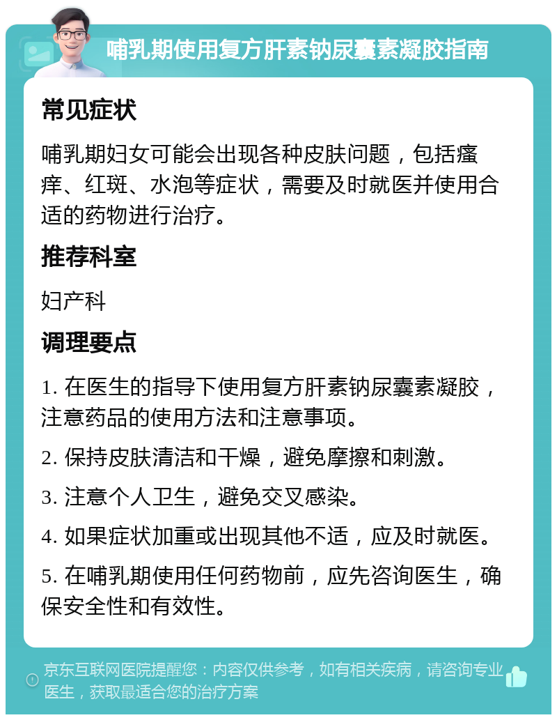 哺乳期使用复方肝素钠尿囊素凝胶指南 常见症状 哺乳期妇女可能会出现各种皮肤问题，包括瘙痒、红斑、水泡等症状，需要及时就医并使用合适的药物进行治疗。 推荐科室 妇产科 调理要点 1. 在医生的指导下使用复方肝素钠尿囊素凝胶，注意药品的使用方法和注意事项。 2. 保持皮肤清洁和干燥，避免摩擦和刺激。 3. 注意个人卫生，避免交叉感染。 4. 如果症状加重或出现其他不适，应及时就医。 5. 在哺乳期使用任何药物前，应先咨询医生，确保安全性和有效性。