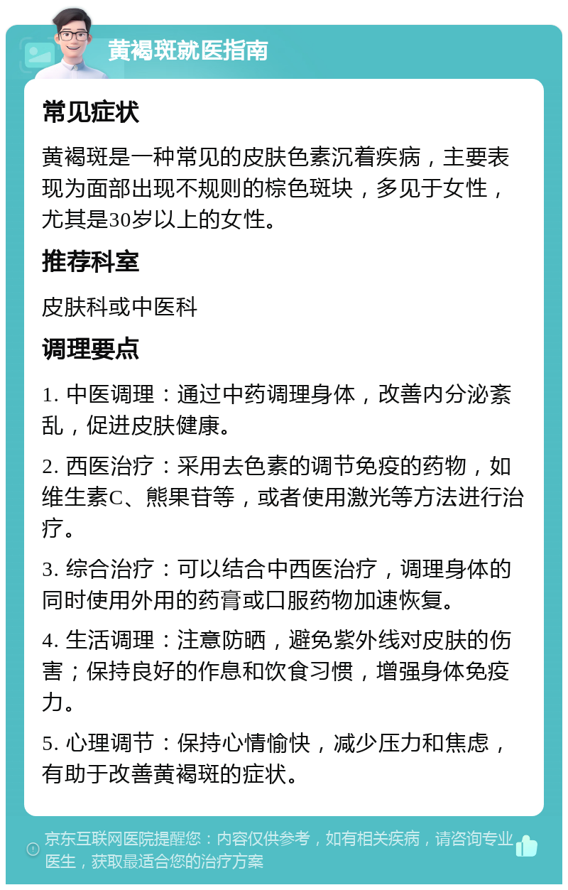 黄褐斑就医指南 常见症状 黄褐斑是一种常见的皮肤色素沉着疾病，主要表现为面部出现不规则的棕色斑块，多见于女性，尤其是30岁以上的女性。 推荐科室 皮肤科或中医科 调理要点 1. 中医调理：通过中药调理身体，改善内分泌紊乱，促进皮肤健康。 2. 西医治疗：采用去色素的调节免疫的药物，如维生素C、熊果苷等，或者使用激光等方法进行治疗。 3. 综合治疗：可以结合中西医治疗，调理身体的同时使用外用的药膏或口服药物加速恢复。 4. 生活调理：注意防晒，避免紫外线对皮肤的伤害；保持良好的作息和饮食习惯，增强身体免疫力。 5. 心理调节：保持心情愉快，减少压力和焦虑，有助于改善黄褐斑的症状。