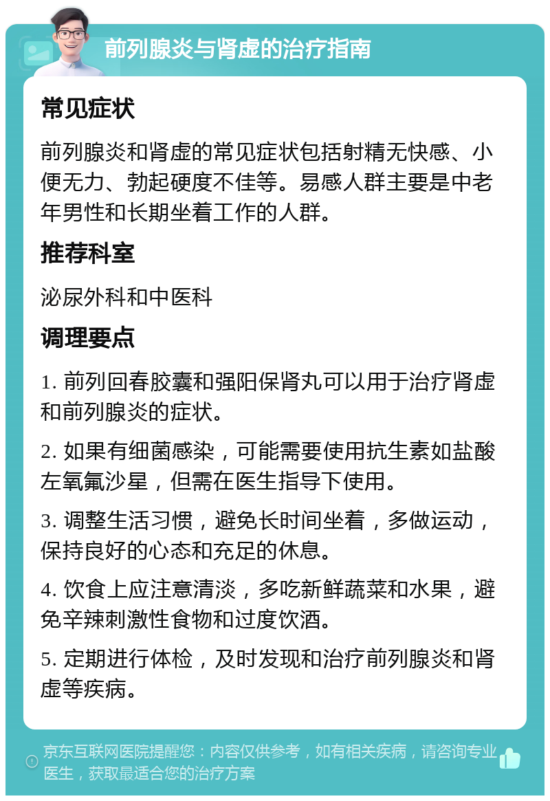 前列腺炎与肾虚的治疗指南 常见症状 前列腺炎和肾虚的常见症状包括射精无快感、小便无力、勃起硬度不佳等。易感人群主要是中老年男性和长期坐着工作的人群。 推荐科室 泌尿外科和中医科 调理要点 1. 前列回春胶囊和强阳保肾丸可以用于治疗肾虚和前列腺炎的症状。 2. 如果有细菌感染，可能需要使用抗生素如盐酸左氧氟沙星，但需在医生指导下使用。 3. 调整生活习惯，避免长时间坐着，多做运动，保持良好的心态和充足的休息。 4. 饮食上应注意清淡，多吃新鲜蔬菜和水果，避免辛辣刺激性食物和过度饮酒。 5. 定期进行体检，及时发现和治疗前列腺炎和肾虚等疾病。