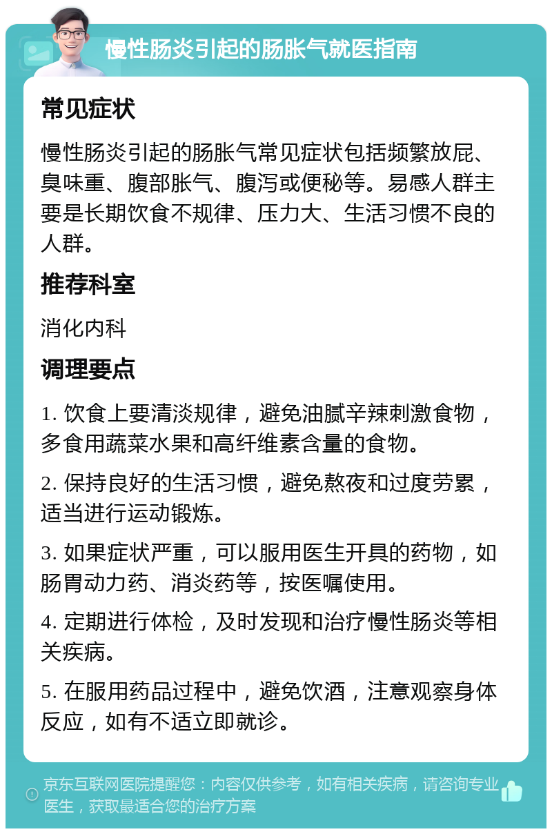 慢性肠炎引起的肠胀气就医指南 常见症状 慢性肠炎引起的肠胀气常见症状包括频繁放屁、臭味重、腹部胀气、腹泻或便秘等。易感人群主要是长期饮食不规律、压力大、生活习惯不良的人群。 推荐科室 消化内科 调理要点 1. 饮食上要清淡规律，避免油腻辛辣刺激食物，多食用蔬菜水果和高纤维素含量的食物。 2. 保持良好的生活习惯，避免熬夜和过度劳累，适当进行运动锻炼。 3. 如果症状严重，可以服用医生开具的药物，如肠胃动力药、消炎药等，按医嘱使用。 4. 定期进行体检，及时发现和治疗慢性肠炎等相关疾病。 5. 在服用药品过程中，避免饮酒，注意观察身体反应，如有不适立即就诊。