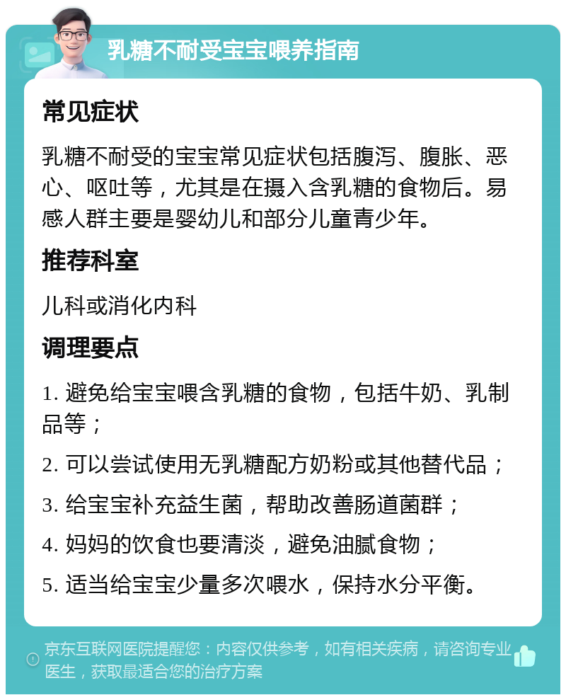 乳糖不耐受宝宝喂养指南 常见症状 乳糖不耐受的宝宝常见症状包括腹泻、腹胀、恶心、呕吐等，尤其是在摄入含乳糖的食物后。易感人群主要是婴幼儿和部分儿童青少年。 推荐科室 儿科或消化内科 调理要点 1. 避免给宝宝喂含乳糖的食物，包括牛奶、乳制品等； 2. 可以尝试使用无乳糖配方奶粉或其他替代品； 3. 给宝宝补充益生菌，帮助改善肠道菌群； 4. 妈妈的饮食也要清淡，避免油腻食物； 5. 适当给宝宝少量多次喂水，保持水分平衡。