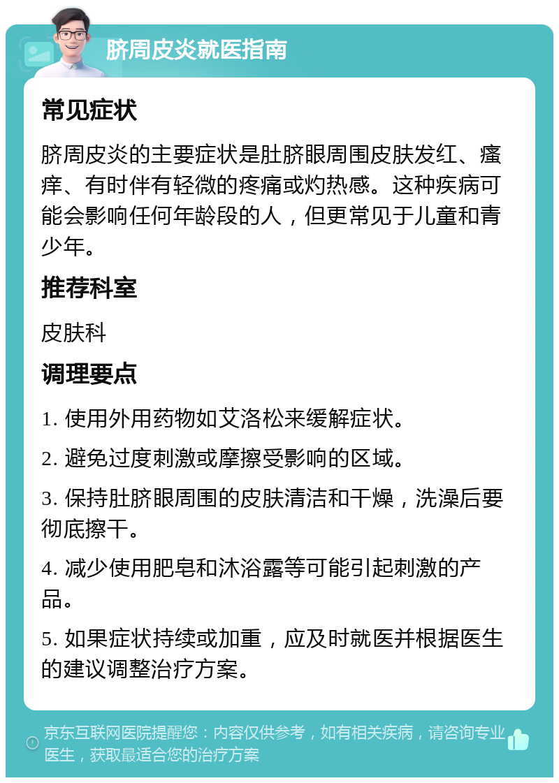 脐周皮炎就医指南 常见症状 脐周皮炎的主要症状是肚脐眼周围皮肤发红、瘙痒、有时伴有轻微的疼痛或灼热感。这种疾病可能会影响任何年龄段的人，但更常见于儿童和青少年。 推荐科室 皮肤科 调理要点 1. 使用外用药物如艾洛松来缓解症状。 2. 避免过度刺激或摩擦受影响的区域。 3. 保持肚脐眼周围的皮肤清洁和干燥，洗澡后要彻底擦干。 4. 减少使用肥皂和沐浴露等可能引起刺激的产品。 5. 如果症状持续或加重，应及时就医并根据医生的建议调整治疗方案。