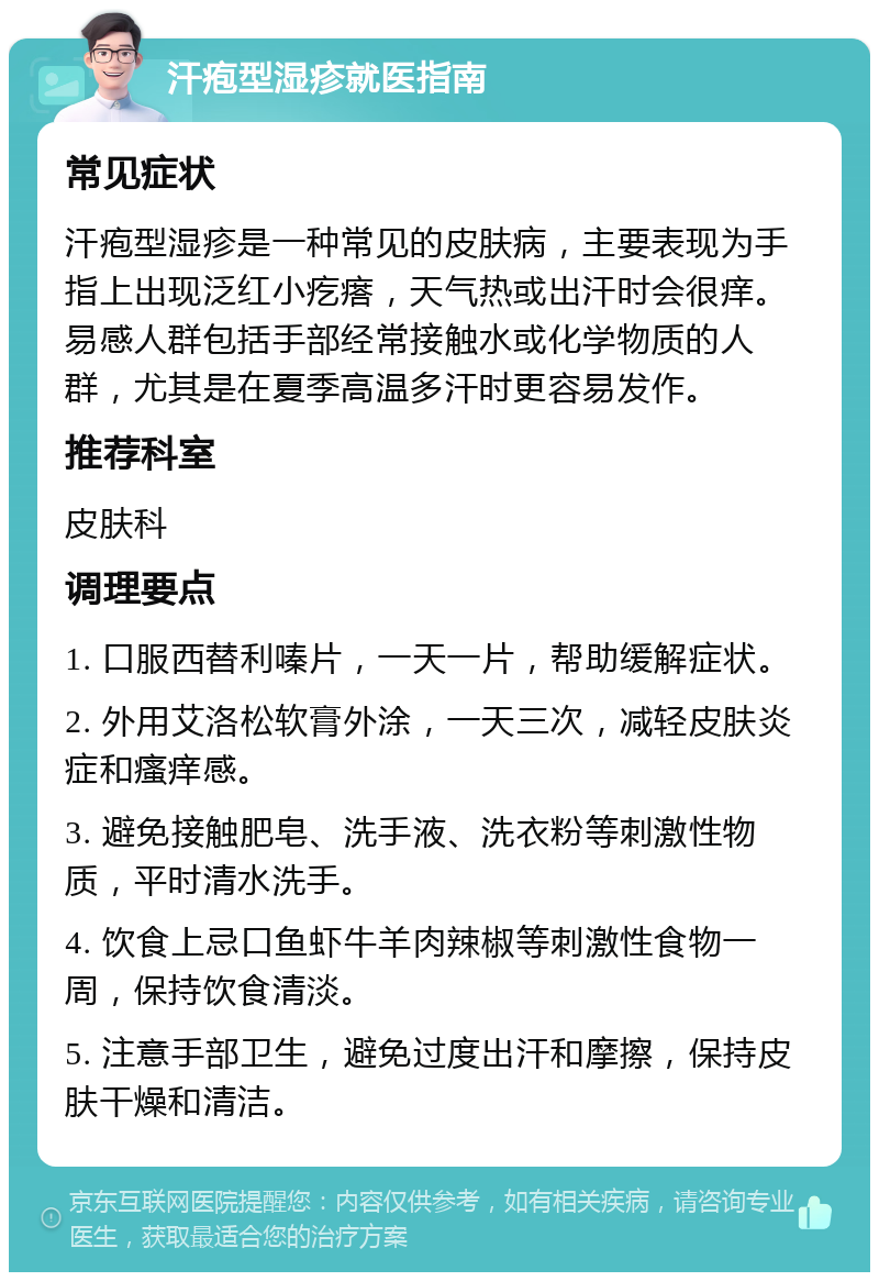 汗疱型湿疹就医指南 常见症状 汗疱型湿疹是一种常见的皮肤病，主要表现为手指上出现泛红小疙瘩，天气热或出汗时会很痒。易感人群包括手部经常接触水或化学物质的人群，尤其是在夏季高温多汗时更容易发作。 推荐科室 皮肤科 调理要点 1. 口服西替利嗪片，一天一片，帮助缓解症状。 2. 外用艾洛松软膏外涂，一天三次，减轻皮肤炎症和瘙痒感。 3. 避免接触肥皂、洗手液、洗衣粉等刺激性物质，平时清水洗手。 4. 饮食上忌口鱼虾牛羊肉辣椒等刺激性食物一周，保持饮食清淡。 5. 注意手部卫生，避免过度出汗和摩擦，保持皮肤干燥和清洁。