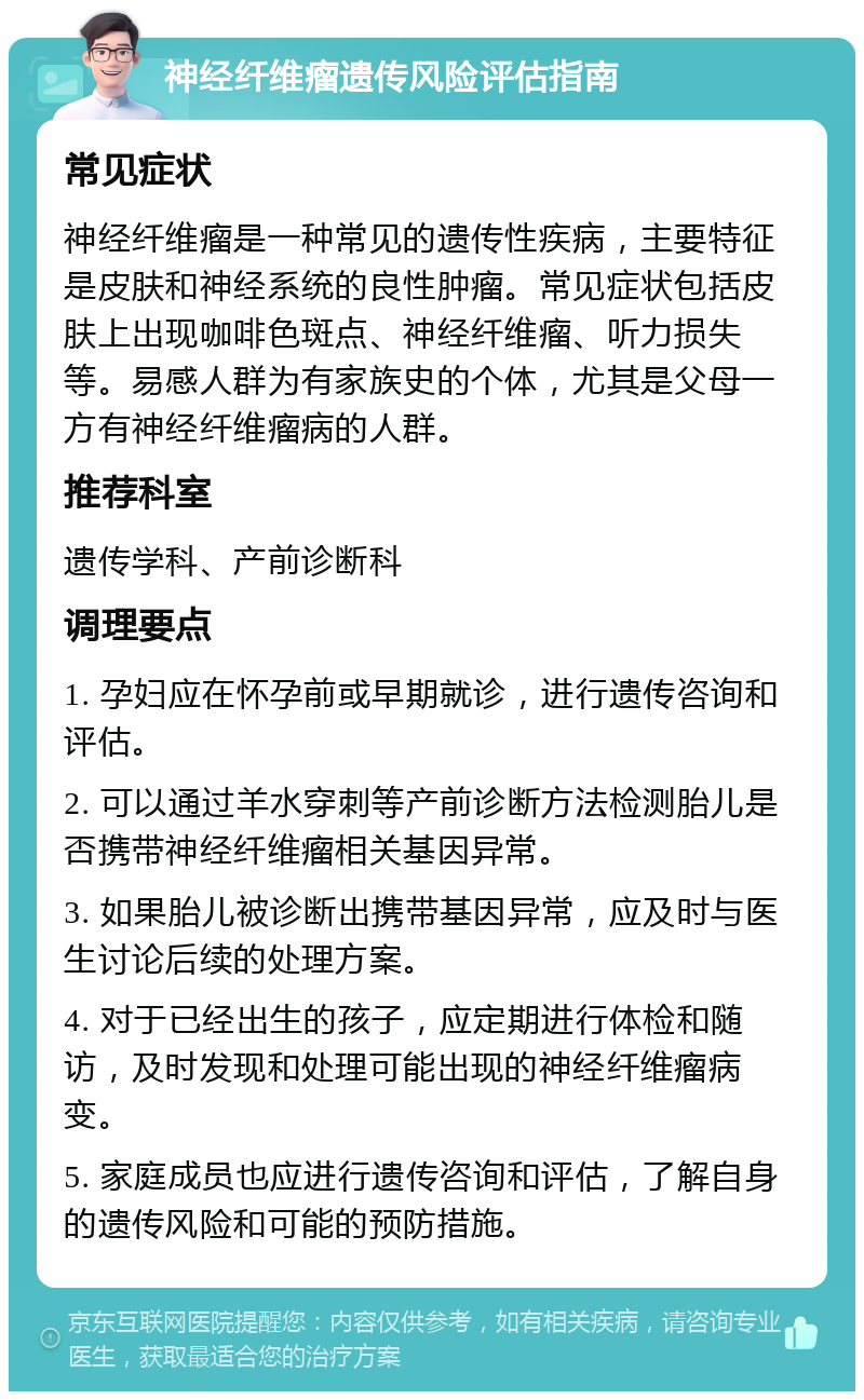 神经纤维瘤遗传风险评估指南 常见症状 神经纤维瘤是一种常见的遗传性疾病，主要特征是皮肤和神经系统的良性肿瘤。常见症状包括皮肤上出现咖啡色斑点、神经纤维瘤、听力损失等。易感人群为有家族史的个体，尤其是父母一方有神经纤维瘤病的人群。 推荐科室 遗传学科、产前诊断科 调理要点 1. 孕妇应在怀孕前或早期就诊，进行遗传咨询和评估。 2. 可以通过羊水穿刺等产前诊断方法检测胎儿是否携带神经纤维瘤相关基因异常。 3. 如果胎儿被诊断出携带基因异常，应及时与医生讨论后续的处理方案。 4. 对于已经出生的孩子，应定期进行体检和随访，及时发现和处理可能出现的神经纤维瘤病变。 5. 家庭成员也应进行遗传咨询和评估，了解自身的遗传风险和可能的预防措施。