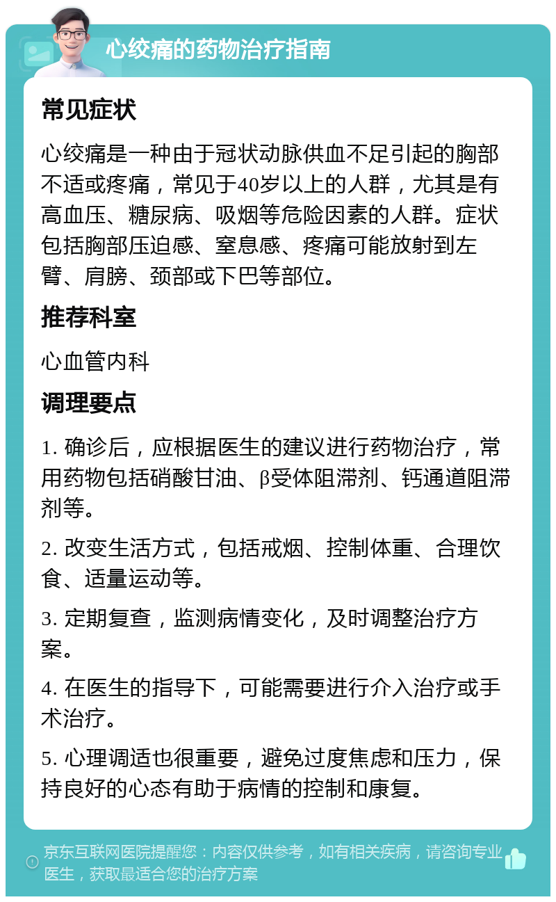 心绞痛的药物治疗指南 常见症状 心绞痛是一种由于冠状动脉供血不足引起的胸部不适或疼痛，常见于40岁以上的人群，尤其是有高血压、糖尿病、吸烟等危险因素的人群。症状包括胸部压迫感、窒息感、疼痛可能放射到左臂、肩膀、颈部或下巴等部位。 推荐科室 心血管内科 调理要点 1. 确诊后，应根据医生的建议进行药物治疗，常用药物包括硝酸甘油、β受体阻滞剂、钙通道阻滞剂等。 2. 改变生活方式，包括戒烟、控制体重、合理饮食、适量运动等。 3. 定期复查，监测病情变化，及时调整治疗方案。 4. 在医生的指导下，可能需要进行介入治疗或手术治疗。 5. 心理调适也很重要，避免过度焦虑和压力，保持良好的心态有助于病情的控制和康复。