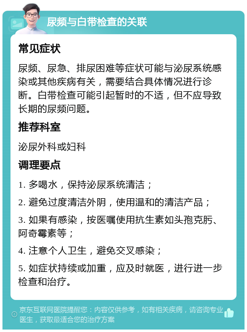 尿频与白带检查的关联 常见症状 尿频、尿急、排尿困难等症状可能与泌尿系统感染或其他疾病有关，需要结合具体情况进行诊断。白带检查可能引起暂时的不适，但不应导致长期的尿频问题。 推荐科室 泌尿外科或妇科 调理要点 1. 多喝水，保持泌尿系统清洁； 2. 避免过度清洁外阴，使用温和的清洁产品； 3. 如果有感染，按医嘱使用抗生素如头孢克肟、阿奇霉素等； 4. 注意个人卫生，避免交叉感染； 5. 如症状持续或加重，应及时就医，进行进一步检查和治疗。