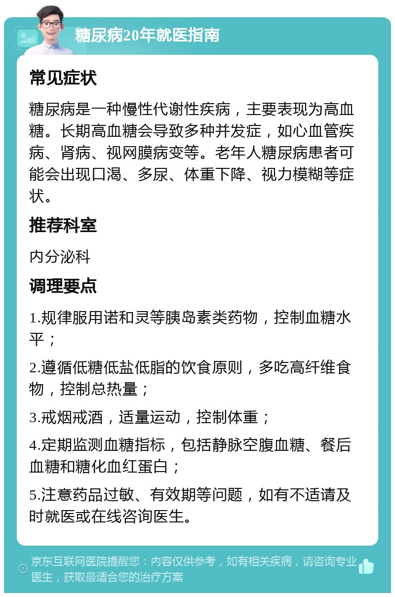 糖尿病20年就医指南 常见症状 糖尿病是一种慢性代谢性疾病，主要表现为高血糖。长期高血糖会导致多种并发症，如心血管疾病、肾病、视网膜病变等。老年人糖尿病患者可能会出现口渴、多尿、体重下降、视力模糊等症状。 推荐科室 内分泌科 调理要点 1.规律服用诺和灵等胰岛素类药物，控制血糖水平； 2.遵循低糖低盐低脂的饮食原则，多吃高纤维食物，控制总热量； 3.戒烟戒酒，适量运动，控制体重； 4.定期监测血糖指标，包括静脉空腹血糖、餐后血糖和糖化血红蛋白； 5.注意药品过敏、有效期等问题，如有不适请及时就医或在线咨询医生。