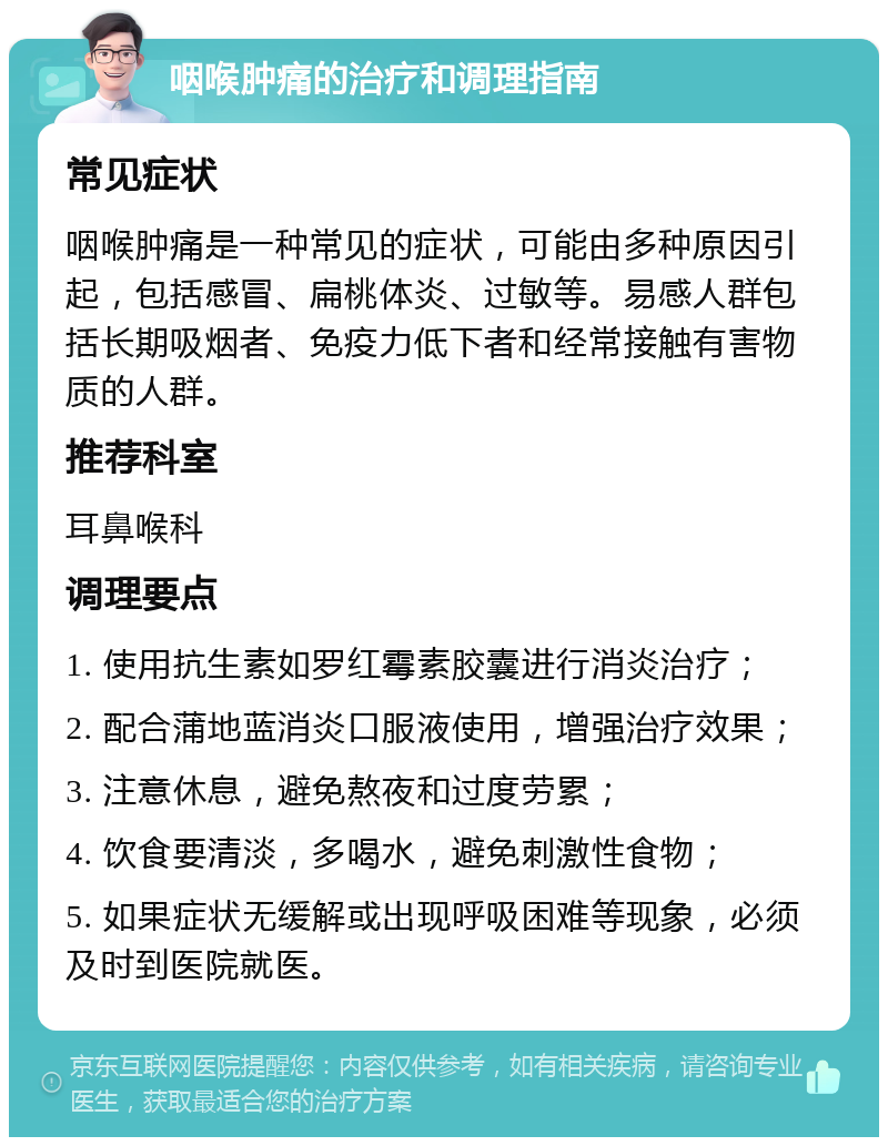 咽喉肿痛的治疗和调理指南 常见症状 咽喉肿痛是一种常见的症状，可能由多种原因引起，包括感冒、扁桃体炎、过敏等。易感人群包括长期吸烟者、免疫力低下者和经常接触有害物质的人群。 推荐科室 耳鼻喉科 调理要点 1. 使用抗生素如罗红霉素胶囊进行消炎治疗； 2. 配合蒲地蓝消炎口服液使用，增强治疗效果； 3. 注意休息，避免熬夜和过度劳累； 4. 饮食要清淡，多喝水，避免刺激性食物； 5. 如果症状无缓解或出现呼吸困难等现象，必须及时到医院就医。