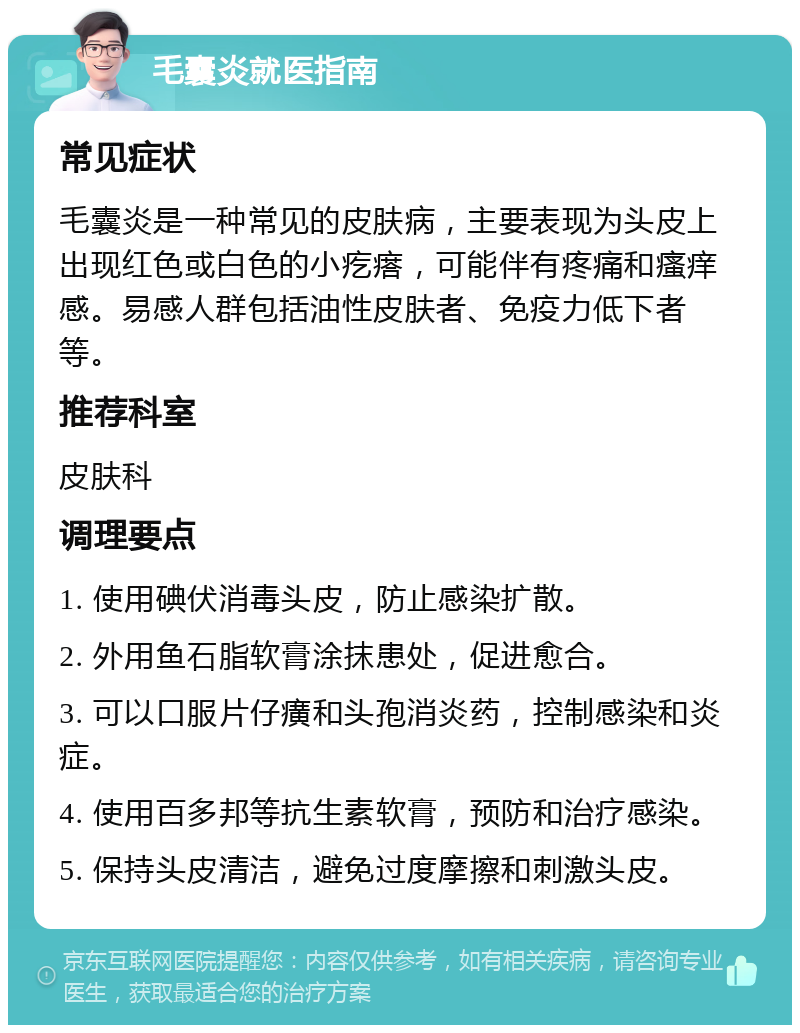 毛囊炎就医指南 常见症状 毛囊炎是一种常见的皮肤病，主要表现为头皮上出现红色或白色的小疙瘩，可能伴有疼痛和瘙痒感。易感人群包括油性皮肤者、免疫力低下者等。 推荐科室 皮肤科 调理要点 1. 使用碘伏消毒头皮，防止感染扩散。 2. 外用鱼石脂软膏涂抹患处，促进愈合。 3. 可以口服片仔癀和头孢消炎药，控制感染和炎症。 4. 使用百多邦等抗生素软膏，预防和治疗感染。 5. 保持头皮清洁，避免过度摩擦和刺激头皮。