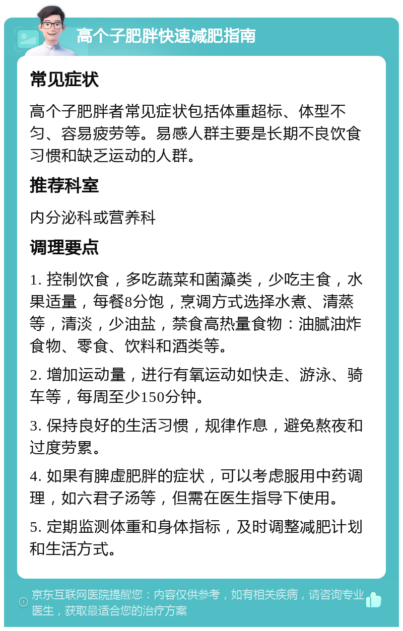 高个子肥胖快速减肥指南 常见症状 高个子肥胖者常见症状包括体重超标、体型不匀、容易疲劳等。易感人群主要是长期不良饮食习惯和缺乏运动的人群。 推荐科室 内分泌科或营养科 调理要点 1. 控制饮食，多吃蔬菜和菌藻类，少吃主食，水果适量，每餐8分饱，烹调方式选择水煮、清蒸等，清淡，少油盐，禁食高热量食物：油腻油炸食物、零食、饮料和酒类等。 2. 增加运动量，进行有氧运动如快走、游泳、骑车等，每周至少150分钟。 3. 保持良好的生活习惯，规律作息，避免熬夜和过度劳累。 4. 如果有脾虚肥胖的症状，可以考虑服用中药调理，如六君子汤等，但需在医生指导下使用。 5. 定期监测体重和身体指标，及时调整减肥计划和生活方式。