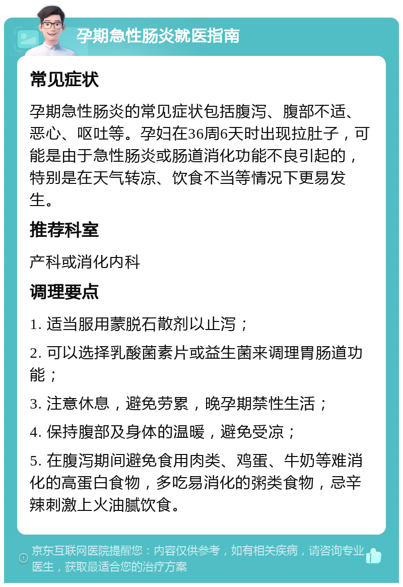 孕期急性肠炎就医指南 常见症状 孕期急性肠炎的常见症状包括腹泻、腹部不适、恶心、呕吐等。孕妇在36周6天时出现拉肚子，可能是由于急性肠炎或肠道消化功能不良引起的，特别是在天气转凉、饮食不当等情况下更易发生。 推荐科室 产科或消化内科 调理要点 1. 适当服用蒙脱石散剂以止泻； 2. 可以选择乳酸菌素片或益生菌来调理胃肠道功能； 3. 注意休息，避免劳累，晚孕期禁性生活； 4. 保持腹部及身体的温暖，避免受凉； 5. 在腹泻期间避免食用肉类、鸡蛋、牛奶等难消化的高蛋白食物，多吃易消化的粥类食物，忌辛辣刺激上火油腻饮食。