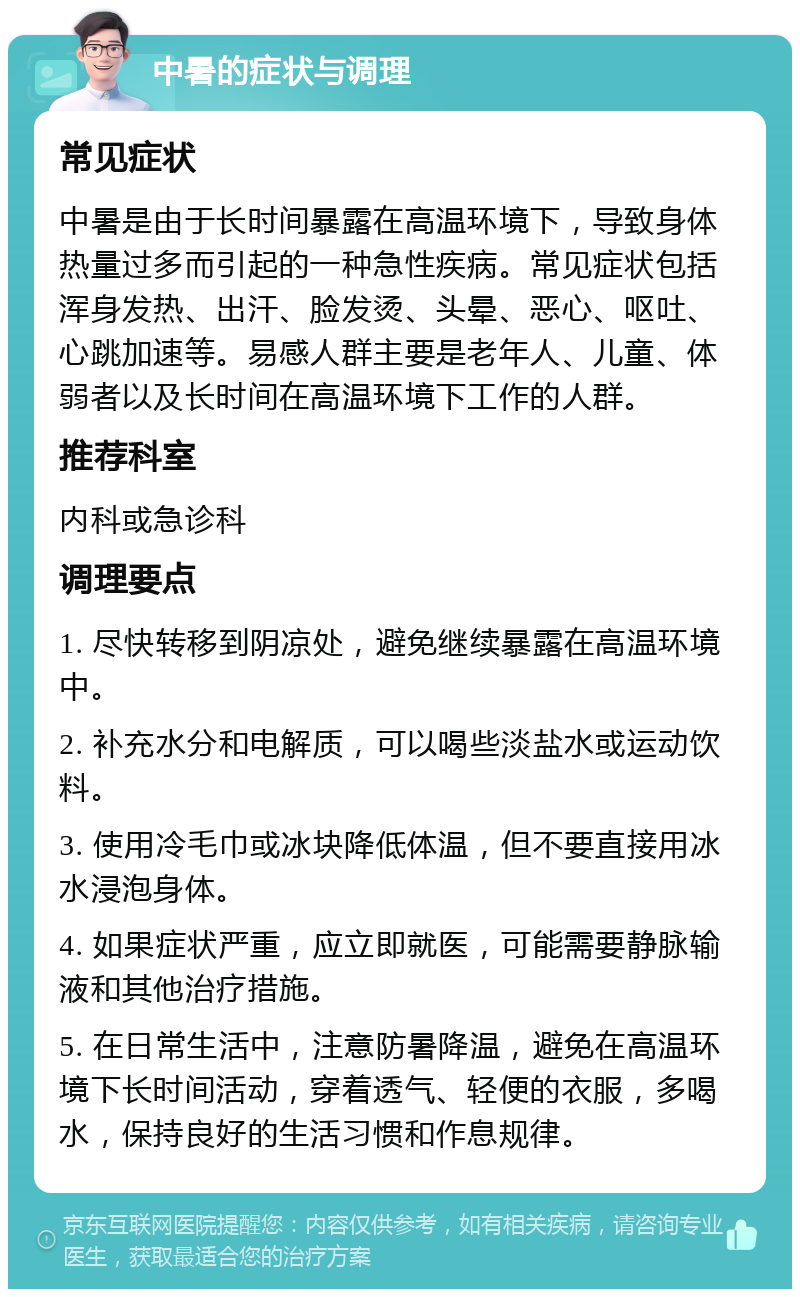 中暑的症状与调理 常见症状 中暑是由于长时间暴露在高温环境下，导致身体热量过多而引起的一种急性疾病。常见症状包括浑身发热、出汗、脸发烫、头晕、恶心、呕吐、心跳加速等。易感人群主要是老年人、儿童、体弱者以及长时间在高温环境下工作的人群。 推荐科室 内科或急诊科 调理要点 1. 尽快转移到阴凉处，避免继续暴露在高温环境中。 2. 补充水分和电解质，可以喝些淡盐水或运动饮料。 3. 使用冷毛巾或冰块降低体温，但不要直接用冰水浸泡身体。 4. 如果症状严重，应立即就医，可能需要静脉输液和其他治疗措施。 5. 在日常生活中，注意防暑降温，避免在高温环境下长时间活动，穿着透气、轻便的衣服，多喝水，保持良好的生活习惯和作息规律。