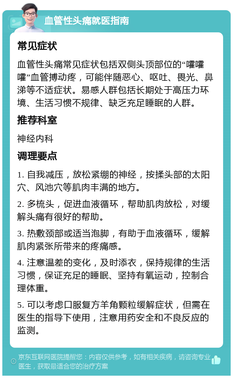 血管性头痛就医指南 常见症状 血管性头痛常见症状包括双侧头顶部位的“嚯嚯嚯”血管搏动疼，可能伴随恶心、呕吐、畏光、鼻涕等不适症状。易感人群包括长期处于高压力环境、生活习惯不规律、缺乏充足睡眠的人群。 推荐科室 神经内科 调理要点 1. 自我减压，放松紧绷的神经，按揉头部的太阳穴、风池穴等肌肉丰满的地方。 2. 多梳头，促进血液循环，帮助肌肉放松，对缓解头痛有很好的帮助。 3. 热敷颈部或适当泡脚，有助于血液循环，缓解肌肉紧张所带来的疼痛感。 4. 注意温差的变化，及时添衣，保持规律的生活习惯，保证充足的睡眠、坚持有氧运动，控制合理体重。 5. 可以考虑口服复方羊角颗粒缓解症状，但需在医生的指导下使用，注意用药安全和不良反应的监测。