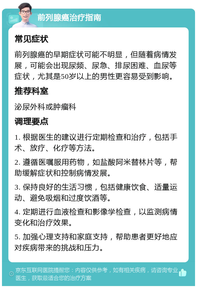 前列腺癌治疗指南 常见症状 前列腺癌的早期症状可能不明显，但随着病情发展，可能会出现尿频、尿急、排尿困难、血尿等症状，尤其是50岁以上的男性更容易受到影响。 推荐科室 泌尿外科或肿瘤科 调理要点 1. 根据医生的建议进行定期检查和治疗，包括手术、放疗、化疗等方法。 2. 遵循医嘱服用药物，如盐酸阿米替林片等，帮助缓解症状和控制病情发展。 3. 保持良好的生活习惯，包括健康饮食、适量运动、避免吸烟和过度饮酒等。 4. 定期进行血液检查和影像学检查，以监测病情变化和治疗效果。 5. 加强心理支持和家庭支持，帮助患者更好地应对疾病带来的挑战和压力。