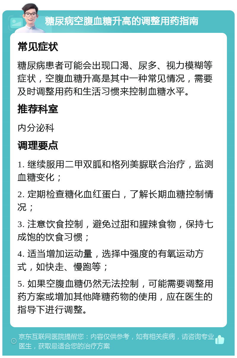 糖尿病空腹血糖升高的调整用药指南 常见症状 糖尿病患者可能会出现口渴、尿多、视力模糊等症状，空腹血糖升高是其中一种常见情况，需要及时调整用药和生活习惯来控制血糖水平。 推荐科室 内分泌科 调理要点 1. 继续服用二甲双胍和格列美脲联合治疗，监测血糖变化； 2. 定期检查糖化血红蛋白，了解长期血糖控制情况； 3. 注意饮食控制，避免过甜和腥辣食物，保持七成饱的饮食习惯； 4. 适当增加运动量，选择中强度的有氧运动方式，如快走、慢跑等； 5. 如果空腹血糖仍然无法控制，可能需要调整用药方案或增加其他降糖药物的使用，应在医生的指导下进行调整。