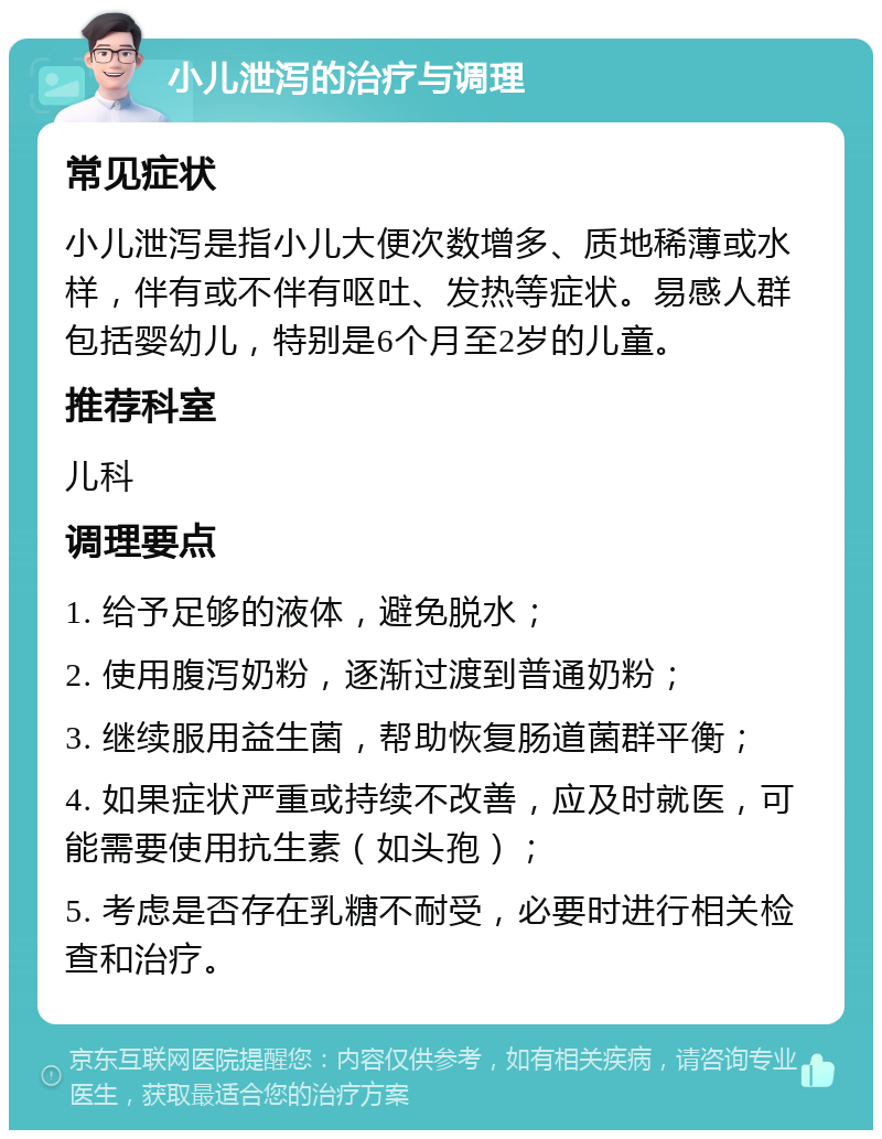 小儿泄泻的治疗与调理 常见症状 小儿泄泻是指小儿大便次数增多、质地稀薄或水样，伴有或不伴有呕吐、发热等症状。易感人群包括婴幼儿，特别是6个月至2岁的儿童。 推荐科室 儿科 调理要点 1. 给予足够的液体，避免脱水； 2. 使用腹泻奶粉，逐渐过渡到普通奶粉； 3. 继续服用益生菌，帮助恢复肠道菌群平衡； 4. 如果症状严重或持续不改善，应及时就医，可能需要使用抗生素（如头孢）； 5. 考虑是否存在乳糖不耐受，必要时进行相关检查和治疗。