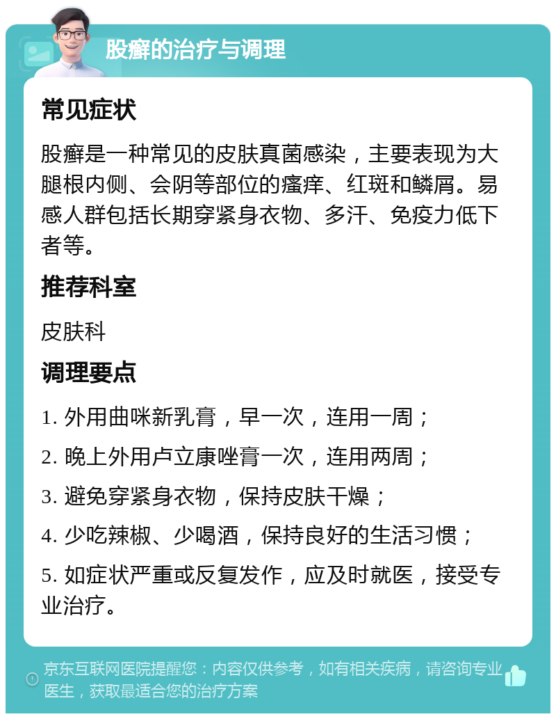 股癣的治疗与调理 常见症状 股癣是一种常见的皮肤真菌感染，主要表现为大腿根内侧、会阴等部位的瘙痒、红斑和鳞屑。易感人群包括长期穿紧身衣物、多汗、免疫力低下者等。 推荐科室 皮肤科 调理要点 1. 外用曲咪新乳膏，早一次，连用一周； 2. 晚上外用卢立康唑膏一次，连用两周； 3. 避免穿紧身衣物，保持皮肤干燥； 4. 少吃辣椒、少喝酒，保持良好的生活习惯； 5. 如症状严重或反复发作，应及时就医，接受专业治疗。