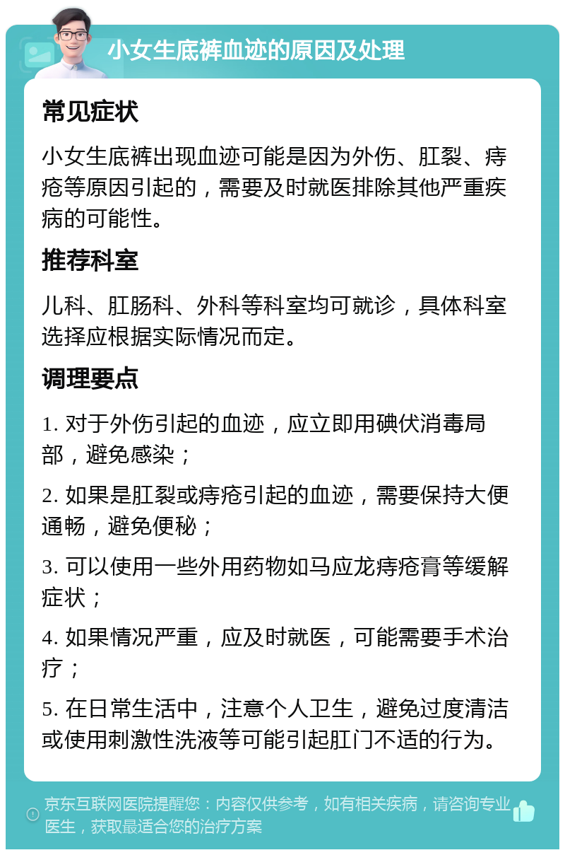 小女生底裤血迹的原因及处理 常见症状 小女生底裤出现血迹可能是因为外伤、肛裂、痔疮等原因引起的，需要及时就医排除其他严重疾病的可能性。 推荐科室 儿科、肛肠科、外科等科室均可就诊，具体科室选择应根据实际情况而定。 调理要点 1. 对于外伤引起的血迹，应立即用碘伏消毒局部，避免感染； 2. 如果是肛裂或痔疮引起的血迹，需要保持大便通畅，避免便秘； 3. 可以使用一些外用药物如马应龙痔疮膏等缓解症状； 4. 如果情况严重，应及时就医，可能需要手术治疗； 5. 在日常生活中，注意个人卫生，避免过度清洁或使用刺激性洗液等可能引起肛门不适的行为。