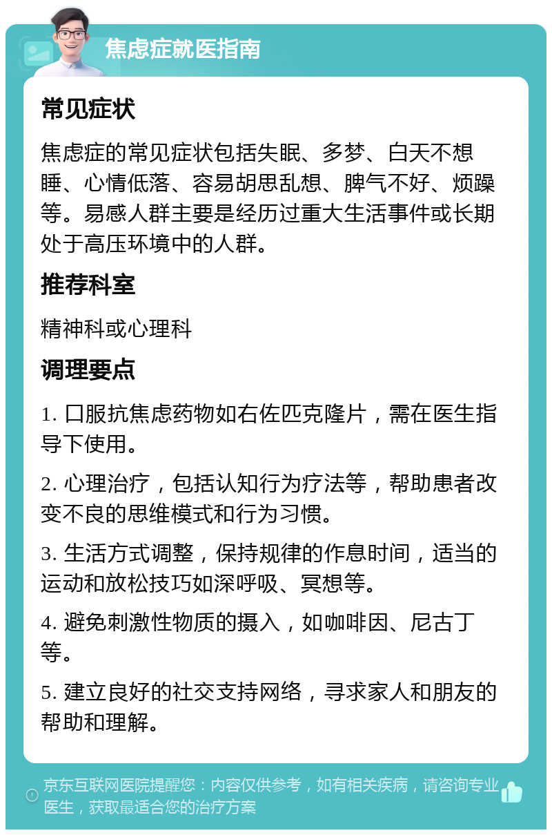 焦虑症就医指南 常见症状 焦虑症的常见症状包括失眠、多梦、白天不想睡、心情低落、容易胡思乱想、脾气不好、烦躁等。易感人群主要是经历过重大生活事件或长期处于高压环境中的人群。 推荐科室 精神科或心理科 调理要点 1. 口服抗焦虑药物如右佐匹克隆片，需在医生指导下使用。 2. 心理治疗，包括认知行为疗法等，帮助患者改变不良的思维模式和行为习惯。 3. 生活方式调整，保持规律的作息时间，适当的运动和放松技巧如深呼吸、冥想等。 4. 避免刺激性物质的摄入，如咖啡因、尼古丁等。 5. 建立良好的社交支持网络，寻求家人和朋友的帮助和理解。