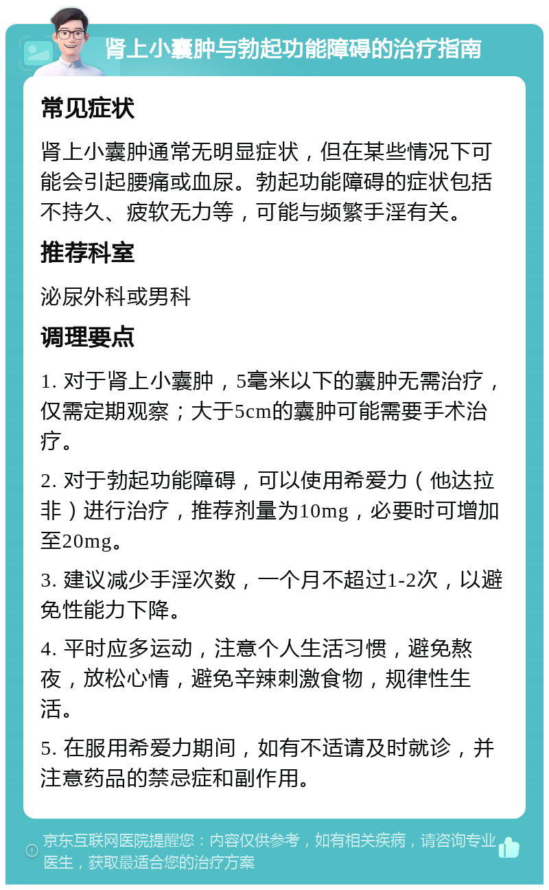 肾上小囊肿与勃起功能障碍的治疗指南 常见症状 肾上小囊肿通常无明显症状，但在某些情况下可能会引起腰痛或血尿。勃起功能障碍的症状包括不持久、疲软无力等，可能与频繁手淫有关。 推荐科室 泌尿外科或男科 调理要点 1. 对于肾上小囊肿，5毫米以下的囊肿无需治疗，仅需定期观察；大于5cm的囊肿可能需要手术治疗。 2. 对于勃起功能障碍，可以使用希爱力（他达拉非）进行治疗，推荐剂量为10mg，必要时可增加至20mg。 3. 建议减少手淫次数，一个月不超过1-2次，以避免性能力下降。 4. 平时应多运动，注意个人生活习惯，避免熬夜，放松心情，避免辛辣刺激食物，规律性生活。 5. 在服用希爱力期间，如有不适请及时就诊，并注意药品的禁忌症和副作用。