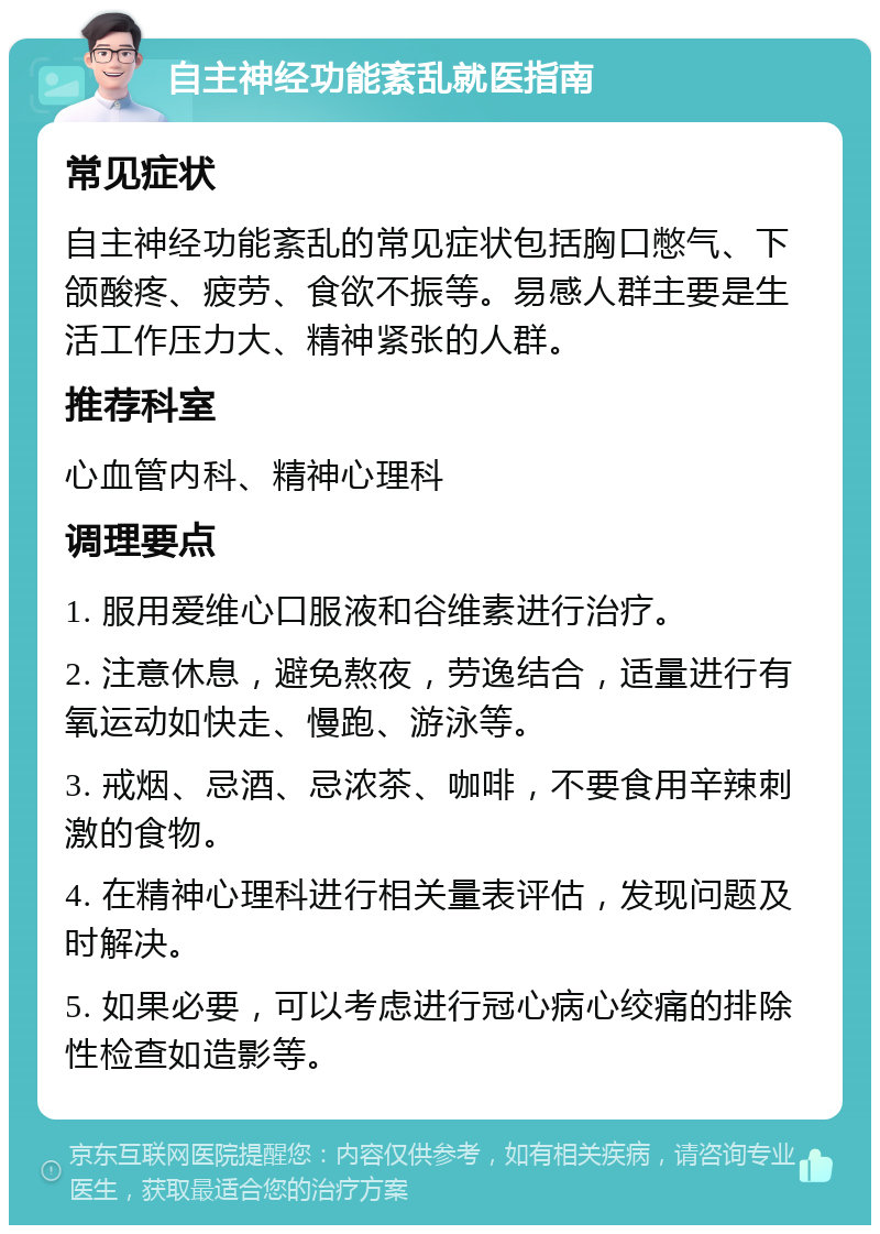 自主神经功能紊乱就医指南 常见症状 自主神经功能紊乱的常见症状包括胸口憋气、下颌酸疼、疲劳、食欲不振等。易感人群主要是生活工作压力大、精神紧张的人群。 推荐科室 心血管内科、精神心理科 调理要点 1. 服用爱维心口服液和谷维素进行治疗。 2. 注意休息，避免熬夜，劳逸结合，适量进行有氧运动如快走、慢跑、游泳等。 3. 戒烟、忌酒、忌浓茶、咖啡，不要食用辛辣刺激的食物。 4. 在精神心理科进行相关量表评估，发现问题及时解决。 5. 如果必要，可以考虑进行冠心病心绞痛的排除性检查如造影等。