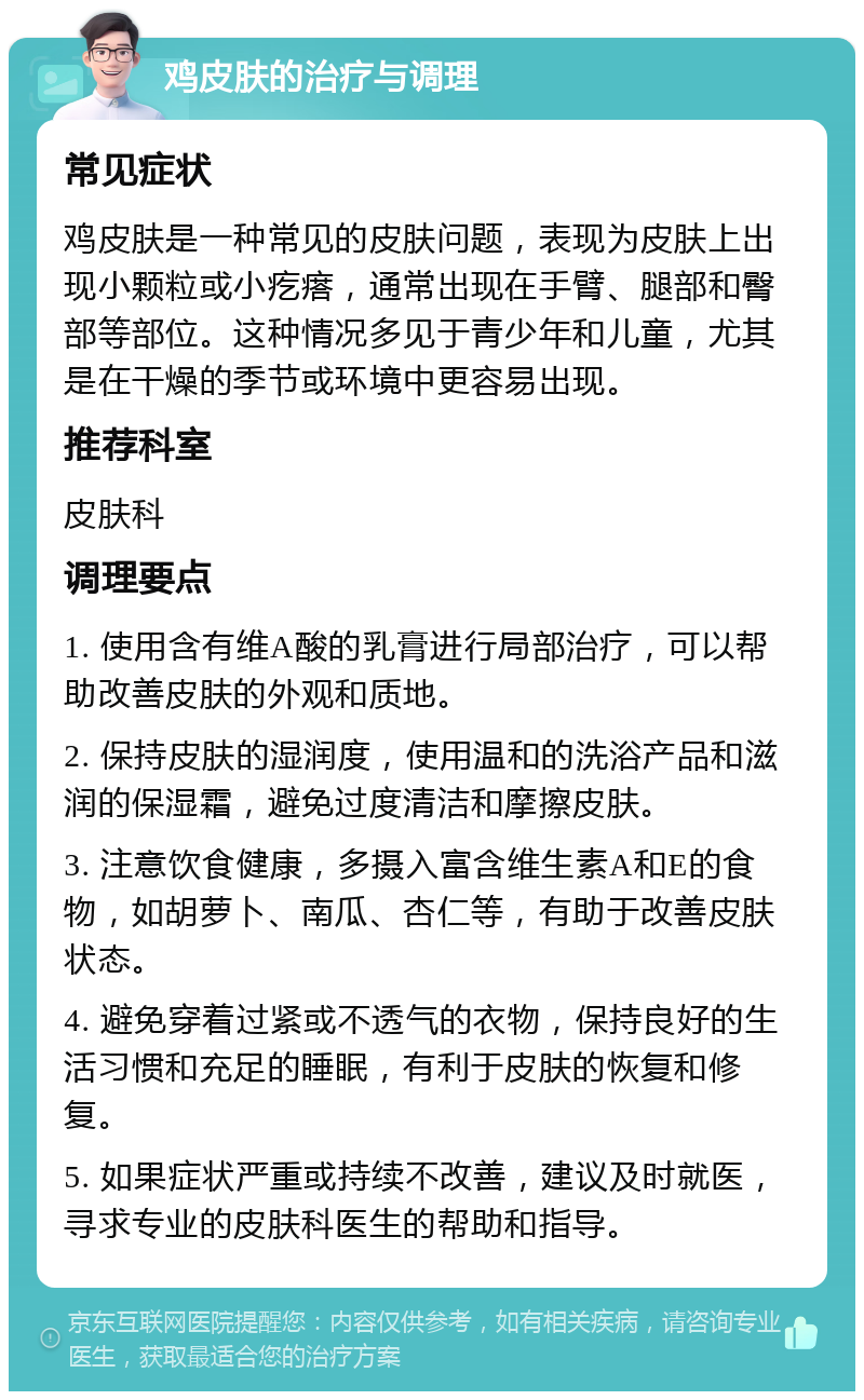 鸡皮肤的治疗与调理 常见症状 鸡皮肤是一种常见的皮肤问题，表现为皮肤上出现小颗粒或小疙瘩，通常出现在手臂、腿部和臀部等部位。这种情况多见于青少年和儿童，尤其是在干燥的季节或环境中更容易出现。 推荐科室 皮肤科 调理要点 1. 使用含有维A酸的乳膏进行局部治疗，可以帮助改善皮肤的外观和质地。 2. 保持皮肤的湿润度，使用温和的洗浴产品和滋润的保湿霜，避免过度清洁和摩擦皮肤。 3. 注意饮食健康，多摄入富含维生素A和E的食物，如胡萝卜、南瓜、杏仁等，有助于改善皮肤状态。 4. 避免穿着过紧或不透气的衣物，保持良好的生活习惯和充足的睡眠，有利于皮肤的恢复和修复。 5. 如果症状严重或持续不改善，建议及时就医，寻求专业的皮肤科医生的帮助和指导。