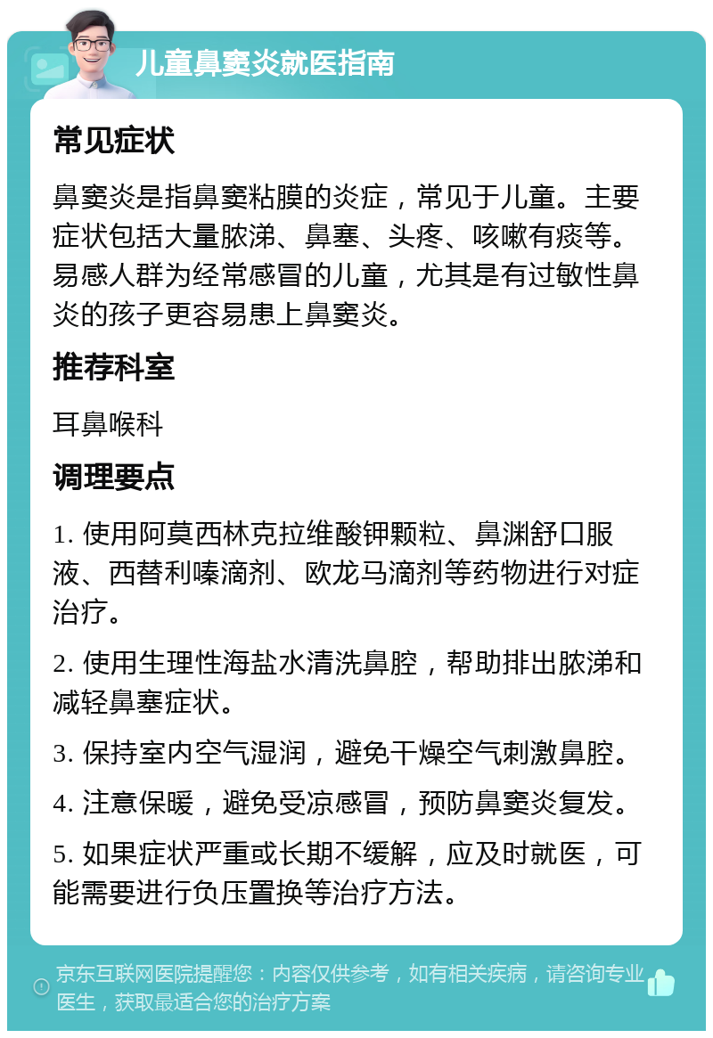 儿童鼻窦炎就医指南 常见症状 鼻窦炎是指鼻窦粘膜的炎症，常见于儿童。主要症状包括大量脓涕、鼻塞、头疼、咳嗽有痰等。易感人群为经常感冒的儿童，尤其是有过敏性鼻炎的孩子更容易患上鼻窦炎。 推荐科室 耳鼻喉科 调理要点 1. 使用阿莫西林克拉维酸钾颗粒、鼻渊舒口服液、西替利嗪滴剂、欧龙马滴剂等药物进行对症治疗。 2. 使用生理性海盐水清洗鼻腔，帮助排出脓涕和减轻鼻塞症状。 3. 保持室内空气湿润，避免干燥空气刺激鼻腔。 4. 注意保暖，避免受凉感冒，预防鼻窦炎复发。 5. 如果症状严重或长期不缓解，应及时就医，可能需要进行负压置换等治疗方法。