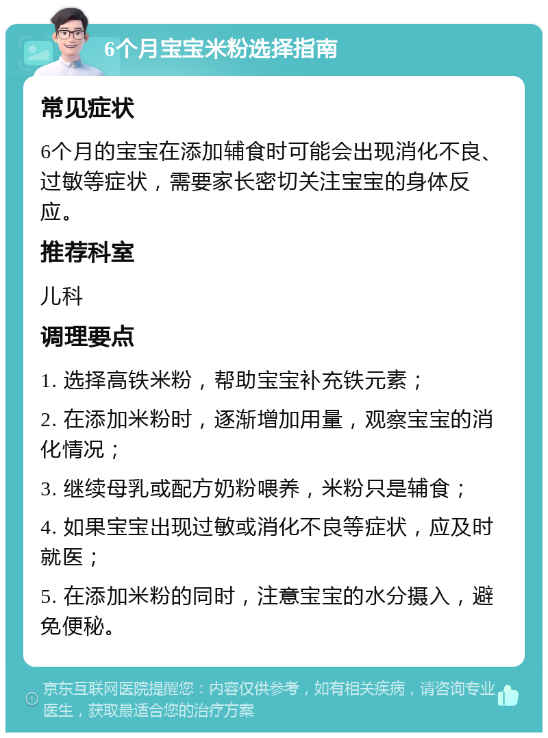 6个月宝宝米粉选择指南 常见症状 6个月的宝宝在添加辅食时可能会出现消化不良、过敏等症状，需要家长密切关注宝宝的身体反应。 推荐科室 儿科 调理要点 1. 选择高铁米粉，帮助宝宝补充铁元素； 2. 在添加米粉时，逐渐增加用量，观察宝宝的消化情况； 3. 继续母乳或配方奶粉喂养，米粉只是辅食； 4. 如果宝宝出现过敏或消化不良等症状，应及时就医； 5. 在添加米粉的同时，注意宝宝的水分摄入，避免便秘。