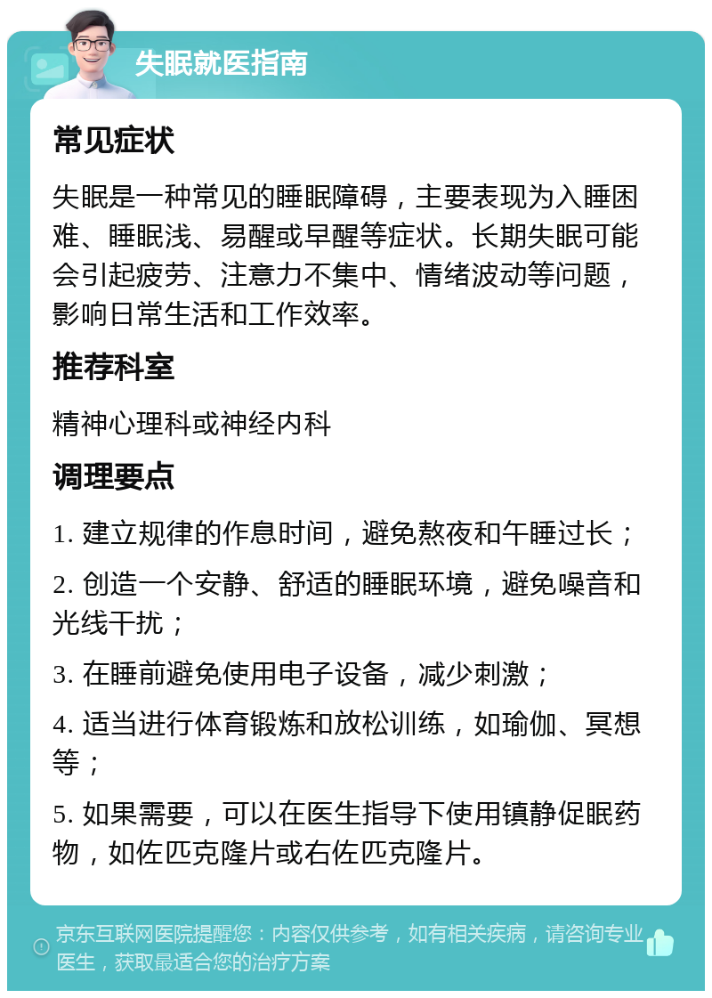 失眠就医指南 常见症状 失眠是一种常见的睡眠障碍，主要表现为入睡困难、睡眠浅、易醒或早醒等症状。长期失眠可能会引起疲劳、注意力不集中、情绪波动等问题，影响日常生活和工作效率。 推荐科室 精神心理科或神经内科 调理要点 1. 建立规律的作息时间，避免熬夜和午睡过长； 2. 创造一个安静、舒适的睡眠环境，避免噪音和光线干扰； 3. 在睡前避免使用电子设备，减少刺激； 4. 适当进行体育锻炼和放松训练，如瑜伽、冥想等； 5. 如果需要，可以在医生指导下使用镇静促眠药物，如佐匹克隆片或右佐匹克隆片。