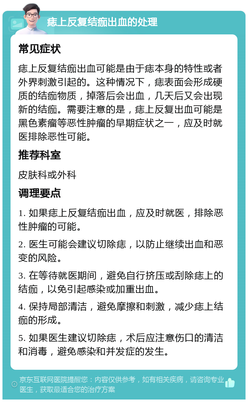 痣上反复结痂出血的处理 常见症状 痣上反复结痂出血可能是由于痣本身的特性或者外界刺激引起的。这种情况下，痣表面会形成硬质的结痂物质，掉落后会出血，几天后又会出现新的结痂。需要注意的是，痣上反复出血可能是黑色素瘤等恶性肿瘤的早期症状之一，应及时就医排除恶性可能。 推荐科室 皮肤科或外科 调理要点 1. 如果痣上反复结痂出血，应及时就医，排除恶性肿瘤的可能。 2. 医生可能会建议切除痣，以防止继续出血和恶变的风险。 3. 在等待就医期间，避免自行挤压或刮除痣上的结痂，以免引起感染或加重出血。 4. 保持局部清洁，避免摩擦和刺激，减少痣上结痂的形成。 5. 如果医生建议切除痣，术后应注意伤口的清洁和消毒，避免感染和并发症的发生。