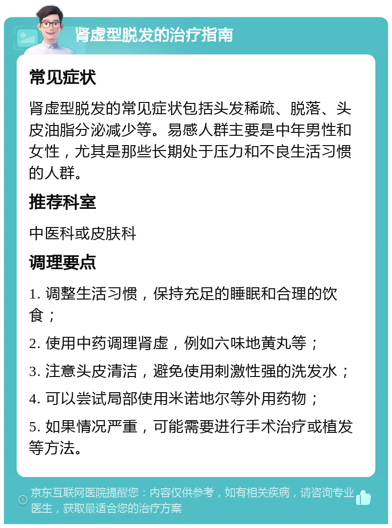 肾虚型脱发的治疗指南 常见症状 肾虚型脱发的常见症状包括头发稀疏、脱落、头皮油脂分泌减少等。易感人群主要是中年男性和女性，尤其是那些长期处于压力和不良生活习惯的人群。 推荐科室 中医科或皮肤科 调理要点 1. 调整生活习惯，保持充足的睡眠和合理的饮食； 2. 使用中药调理肾虚，例如六味地黄丸等； 3. 注意头皮清洁，避免使用刺激性强的洗发水； 4. 可以尝试局部使用米诺地尔等外用药物； 5. 如果情况严重，可能需要进行手术治疗或植发等方法。